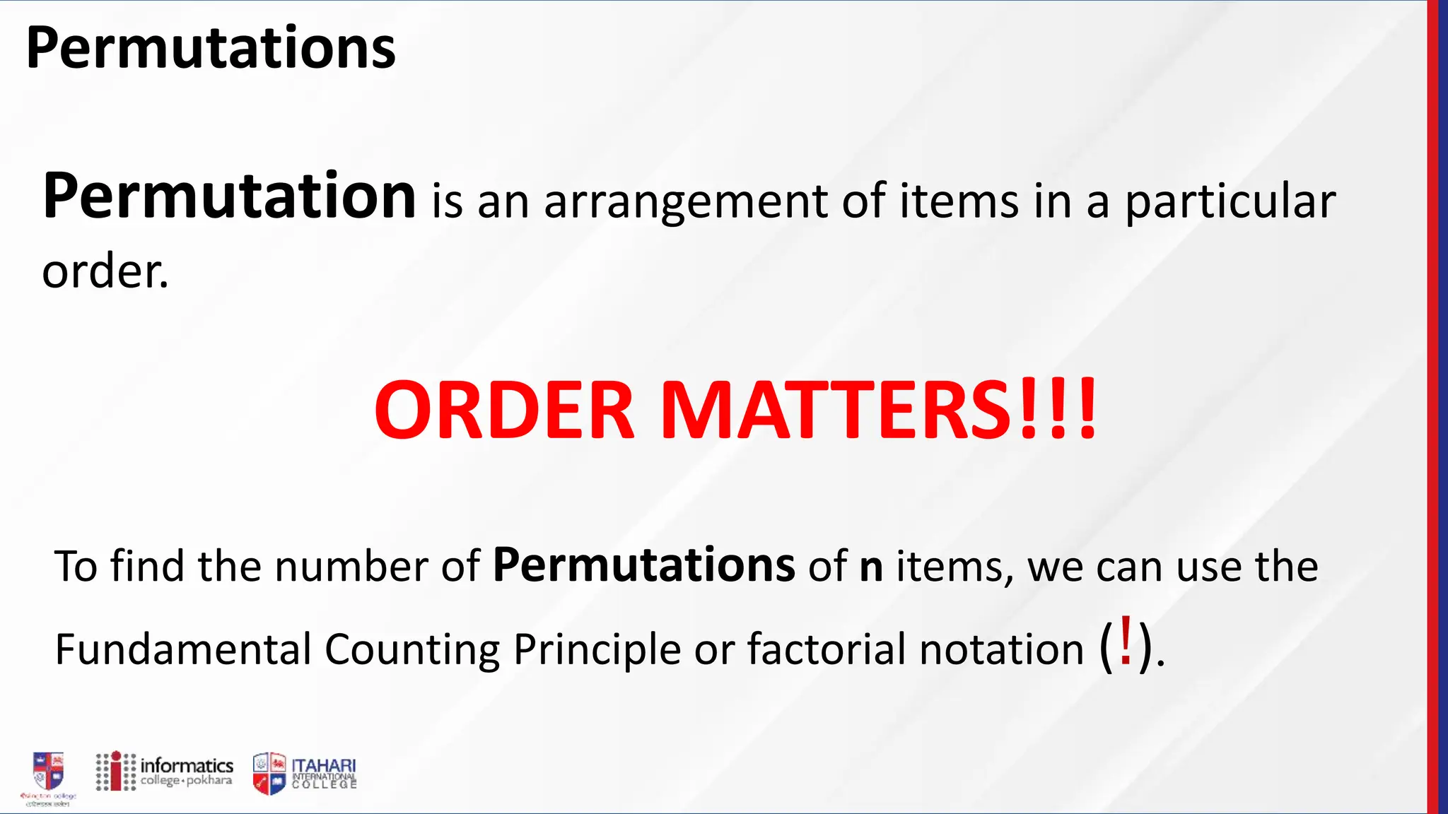 Permutations
Permutation is an arrangement of items in a particular
order.
ORDER MATTERS!!!
To find the number of Permutations of n items, we can use the
Fundamental Counting Principle or factorial notation (!).
 