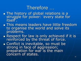 10
Therefore …
 The history of global relations is a
struggle for power: ‘every state for
itself’.
 This means leaders have little freedom
to organise the world and solve its
problems.
 Respect for law is only achieved if it is
reinforced by the threat of force.
 Conflict is inevitable, so must be
strong in face of aggression;
preparation for war is the main
concern of states.
 