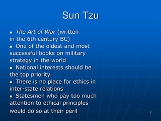 3
Sun Tzu
 The Art of War (written
in the 6th century BC)
 One of the oldest and most
successful books on military
strategy in the world
 National interests should be
the top priority
 There is no place for ethics in
inter-state relations
 Statesmen who pay too much
attention to ethical principles
would do so at their peril
 