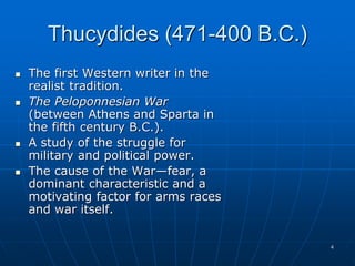 4
Thucydides (471-400 B.C.)
 The first Western writer in the
realist tradition.
 The Peloponnesian War
(between Athens and Sparta in
the fifth century B.C.).
 A study of the struggle for
military and political power.
 The cause of the War—fear, a
dominant characteristic and a
motivating factor for arms races
and war itself.
 