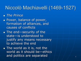 5
Niccolò Machiavelli (1469-1527)
 The Prince
 Power, balance of power,
formation of alliances, and
causes of conflicts
 The end—security of the
state—is understood to
justify any means necessary
to achieve the end
 The world as it is, not the
world as it should be—ethics
and politics are separated
 
