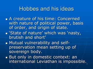 7
Hobbes and his ideas
 A creature of his time: Concerned
with nature of political power, basis
of order, and origin of state.
 ‘State of nature’ which was ‘nasty,
brutish and short’
 Mutual vulnerability and self-
preservation mean setting up of
sovereign body.
 But only in domestic context: an
international Leviathan is impossible.
 