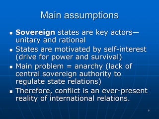 9
Main assumptions
 Sovereign states are key actors—
unitary and rational
 States are motivated by self-interest
(drive for power and survival)
 Main problem = anarchy (lack of
central sovereign authority to
regulate state relations)
 Therefore, conflict is an ever-present
reality of international relations.
 