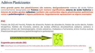 13
AditivosPlasticizantes
Uma grande parte dos plasticizantes são esteres, designadamente esteres de ácido ftálico
correntemente designados por ftalatos (um número significativo), esteres de ácido fosfórico e
ésteres de ácidos gordos (adipatos); também são conhecidos alguns plasticizantes poliméricos
como o polietilenoglicol e alguns poliésteres. Seguidamente apresentam-se alguns exemplos
PVC
Ftalato de Di(2-etil hexilo), ftalato de diisoctilo, ftalato de diisodecilo, ftalato de octilo decilo, ftalato
dicaprílico, fosfato de tricresilo, esteres de ácidos alifáticos dicarboxílicos (adípico, azelaico e
sebácico), citrato de monoisopropilo, citrato esteárico, maleatos e fumaratos, entre muitos outros;
Plasticizantes poliméricos (polietilenoglicol e poliesteres)
Sugestão para estudo (SE):
SE1-classifique os compostos acima indicados de acordo com os 2 critérios anteriormente referidos
Estrutura molecular do ácido ftálico
 