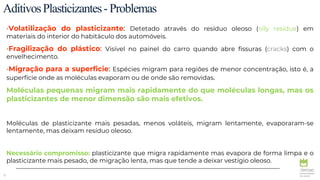 15
AditivosPlasticizantes-Problemas
•Volatilização do plasticizante: Detetado através do resíduo oleoso (oily residue) em
materiais do interior do habitáculo dos automóveis.
•Fragilização do plástico: Visível no painel do carro quando abre fissuras (cracks) com o
envelhecimento.
•Migração para a superficie: Espécies migram para regiões de menor concentração, isto é, a
superfície onde as moléculas evaporam ou de onde são removidas.
Moléculas pequenas migram mais rapidamente do que moléculas longas, mas os
plasticizantes de menor dimensão são mais efetivos.
Moléculas de plasticizante mais pesadas, menos voláteis, migram lentamente, evaporaram-se
lentamente, mas deixam resíduo oleoso.
Necessário compromisso: plasticizante que migra rapidamente mas evapora de forma limpa e o
plasticizante mais pesado, de migração lenta, mas que tende a deixar vestígio oleoso.
 