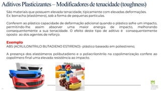 24
AditivosPlasticizantes–Modificadoresdetenacidade(toughness)
São materiais que possuem elevada tenacidade, tipicamente com elevadas deformações.
Ex: borracha (elastómero), sob a forma de pequenas partículas.
Conferem ao plástico capacidade de deformação adicional quando o plástico sofre um impacto,
permitindo-lhe assim absorver uma maior energia de impacto, melhorando
consequentemente a sua tenacidade. O efeito deste tipo de aditivo é consequentemente
oposto ao dos agentes de reforço.
Exemplo
ABS (ACRLILONITRILO BUTADIENO ESTIRENO)- plástico baseado em poliestireno;
A presença dos elastómeros polibutadieno e o poliacrilonitrilo na copolimerização confere ao
copolímero final uma elevada resistência ao impacto.
 