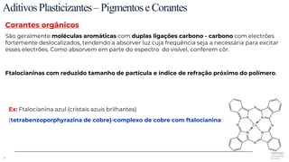 26
AditivosPlasticizantes–PigmentoseCorantes
Corantes orgânicos
São geralmente moléculas aromáticas com duplas ligações carbono - carbono com electrões
fortemente deslocalizados, tendendo a absorver luz cuja frequência seja a necessária para excitar
esses electrões. Como absorvem em parte do espectro do visível, conferem côr.
Ftalocianinas com reduzido tamanho de partícula e índice de refração próximo do polímero.
Ex: Ftalocianina azul (cristais azuis brilhantes)
(tetrabenzoporphyrazina de cobre)-complexo de cobre com ftalocianina
 