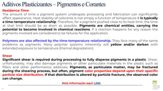 28
Residence Time
The amount of time a pigment system undergoes processing and fabrication can significantly
affect appearance. Heat stability of colorants is not simply a function of temperature it is typically
a time-temperature relationship. Therefore, for a pigment pushed close to its heat limit, the time
at that limit should be as short as possible. Pigments are chemical entities, carrying the
potential to become involved in chemical reactions. If a reaction happens for any reason the
pigments involved are considered to be failures for the application.
Polymers are also affected by the time-temperature relationship. They face many of the same
problems as pigments. Many polymer systems inherently will yellow and/or darken with
extended exposure to temperature (themal degradation).
Shear
Significant shear is required during processing to fully disperse pigments in a plastic. Shear,
unfortunately, may also damage pigments or other particulate materials in the plastic such as
fillers and other performance additives. Pigments, as particulate matter, may be fractured
during the shearing process, but often, pigment color properties depend upon their specific
particle size distribution. If that distribution is altered by particle fracture, the observed color
can change.
AditivosPlasticizantes–PigmentoseCorantes
Mais informação aqui: LINK
 