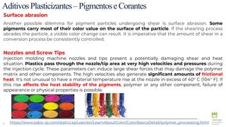 29
AditivosPlasticizantes–PigmentoseCorantes
Surface abrasion
Another possible dilemma for pigment particles undergoing shear is surface abrasion. Some
pigments carry most of their color value on the surface of the particle. If the shearing process
abrades the particle, a visible color change can result. It is imperative that the amount of shear in a
conversion process be consistently controlled.
Nozzles and Screw Tips
Injection molding machine nozzles and tips present a potentially damaging shear and heat
situation. Plastics pass through the nozzle/tip area at very high velocities and pressures during
the injection cycle. These parameters can induce large shear forces that may damage the polymer
matrix and other components. The high velocities also generate significant amounts of frictional
heat. It's not unusual to have a material temperature rise at the nozzle in excess of 40° C (104° F). If
this rise affects the heat stability of the pigments, polymer or any other component, failure of
appearance or physical properties is possible.
https://www.sabic-ip.com/staticcxp/user/en/LearnAboutColor/ColorBasicsDetail/polymer_processing.html
 