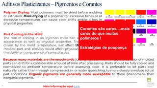 30
AditivosPlasticizantes–PigmentoseCorantes
Polymer Drying: Most polymers must be dried before molding
or extrusion. Over-drying of a polymer for excessive times or at
excessive temperatures can cause color shifts and/or a loss in
physical properties
Part Cooling in the Mold
The rate of cooling in an injection mold can affect color and
appearance as well as physical properties. The cooling rate,
driven by the mold temperature, will affect the gloss of the
molded part and possibly could affect physical properties and
the clarity or transparency of some plastics.
Because many materials are thermochromic (changing color with temperature), color of molded
parts can drift for a considerable amount of time after processing. Parts should be fully cooled and
normalized to ambient temperature before assessing color. It is preferable to let parts cool
naturally, rather than through compressed air or water quenching, to more closely simulate actual
part conditions. Organic pigments are generally more susceptible to these phenomena than
inorganic pigments.
Mais informação aqui: Link
Corantes são caros....mais
caros do que muitos
polímeros !
Estratégias de poupança
 
