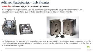 31
AditivosPlasticizantes–Lubrificantes
FUNÇÃO: facilitar a ejeção do polímero no molde
São ingredientes pouco solúveis no polímero que migram até á superfície formando um
revestimento superficial que reduz a aderência da peça às paredes do molde.
Na fabricação de peças por injecção em que é necessário assegurar uma elevada taxa de
produção de peças com elevada qualidade, o uso de lubrificantes é fundamental pois facilita a
etapa de desmoldagem.
 