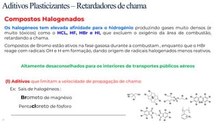 39
AditivosPlasticizantes–Retardadoresdechama
Compostos Halogenados
Os halogéneos tem elevada afinidade para o hidrogénio produzindo gases muito densos (e
muito tóxicos) como o HCL, HF, HBr e HI, que excluem o oxigénio da área de combustão,
retardando a chama.
Compostos de Bromo estão ativos na fase gasosa durante a combustam , enquanto que o HBr
reage com radicais OH e H em formação, dando origem de radicais halogenados menos reativos.
Altamente desaconselhados para os interiores de transportes públicos aéreos
(1) Aditivos que limitam a velocidade de propagação de chama:
Ex: Sais de halogéneos :
Brometo de magnésio
Pentacloreto de fósforo
 