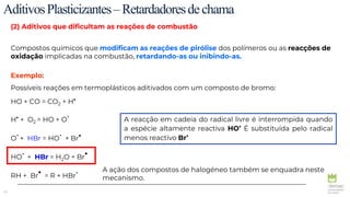 40
(2) Aditivos que dificultam as reações de combustão
Compostos químicos que modificam as reações de pirólise dos polímeros ou as reacções de
oxidação implicadas na combustão, retardando-as ou inibindo-as.
Exemplo:
Possíveis reações em termoplásticos aditivados com um composto de bromo:
HO + CO = CO2 + H
.
H
. + O2 = HO + O
.
O
.+ HBr = HO
. + Br
.
HO
. + HBr = H2O + Br
.
RH + Br
. = R + HBr
.
AditivosPlasticizantes–Retardadoresdechama
A reacção em cadeia do radical livre é interrompida quando
a espécie altamente reactiva HO
. É substituída pelo radical
menos reactivo Br
.
A ação dos compostos de halogéneo também se enquadra neste
mecanismo.
 