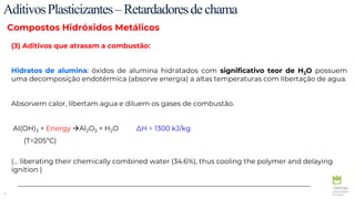 41
AditivosPlasticizantes–Retardadoresdechama
Compostos Hidróxidos Metálicos
(3) Aditivos que atrasam a combustão:
Hidratos de alumina: óxidos de alumina hidratados com significativo teor de H2O possuem
uma decomposição endotérmica (absorve energia) a altas temperaturas com libertação de agua.
Absorvem calor, libertam agua e diluem os gases de combustão.
Al(OH)3 + Energy Al2O3 + H2O ∆H = 1300 kJ/kg
(T=205ºC)
(... liberating their chemically combined water (34.6%), thus cooling the polymer and delaying
ignition )
 