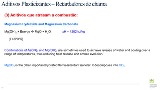 42
(3) Aditivos que atrasam a combustão:
Magnesium Hydroxide and Magnesium Carbonate
Mg(OH)2 + Energy  MgO + H2O ∆H = 1202 kJ/kg
(T=320ºC)
Combinations of Al(OH)3 and Mg(OH)2 are sometimes used to achieve release of water and cooling over a
range of temperatures, thus reducing heat release and smoke evolution.
MgCO3 is the other important hydrated flame-retardant mineral: it decomposes into CO2
AditivosPlasticizantes–Retardadoresdechama
 