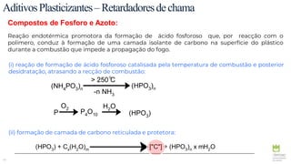 45
AditivosPlasticizantes–Retardadoresdechama
Compostos de Fosforo e Azoto:
Reação endotérmica promotora da formação de ácido fosforoso que, por reacção com o
polímero, conduz à formação de uma camada isolante de carbono na superfície do plástico
durante a combustão que impede a propagação do fogo.
(i) reação de formação de ácido fosforoso catalisada pela temperatura de combustão e posterior
desidratação, atrasando a recção de combustão:
(ii) formação de camada de carbono reticulada e protetora:
(NH4PO3)n
(HPO3)n
> 250 C
-n NH3
P P4O10 (HPO3)
H2O
O2
°
(HPO3) + Cx(H2O)m ["C"] + (HPO3)n x mH2O
 