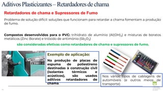 48
Retardadores de chama e Supressores de Fumo
AditivosPlasticizantes–Retardadoresdechama
Problema de solução difícil: soluções que funcionam para retardar a chama fomentam a produção
de fumo.
Compostos desenvolvidos para o PVC: trihidrato de alumínio (Al(OH)3) e misturas de boratos
metálicos (Zinc Borate) e trióxido de antimónio (Sb2O3)
são consideradas efetivas como retardadores de chama e supressores de fumo.
Exemplo de aplicação:
Na produção de placas de
espuma de poliestireno
destinadas à construção civil
(isolantes térmicos e
acústicos), são usados
aditivos retardadores de
chama.
Nos vários tipos de cablagens de
automóveis (e outros meios de
transporte)
 