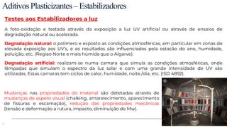 53
AditivosPlasticizantes–Estabilizadores
Testes aos Estabilizadores a luz
A foto-oxidação e testada através da exposição a luz UV artificial ou através de ensaios de
degradação natural ou acelerada.
Degradação natural: o polímero e exposto as condições atmosféricas, em particular em zonas de
elevada exposição aos UV’s, e os resultados são influenciados pela estacão do ano, humidade,
poluição, etc. (Regiao Norte e mais húmida que o Algarve).
Degradação artificial: realizam-se numa camara que simula as condições atmosféricas, onde
lâmpadas que simulam o espectro da luz solar e com uma grande intensidade de UV são
utilizadas. Estas camaras tem ciclos de calor, humidade, noite./dia, etc. (ISO 4892).
Mudanças nas propriedades do material são detetadas através de
mudanças de aspeto visual (chalking, amarelecimento, aparecimento
de fissuras e escamação), redução das propriedades mecânicas
(tensão e deformação a rutura, impacto, diminuição do Mw).
 