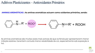 70
AditivosPlasticizantes–AntioxidantesPrimários
AMINAS AROMÁTICAS : As aminas aromáticas actuam como oxidantes primários, sendo:
*
As aminas aromáticas são muitas vezes mais activas do que os fenois por apresentarem menor
inibição estérea. Garantem contudo menor estabilidade da cor, especialmente sob exposição à
luz.
 