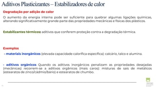 75
AditivosPlasticizantes–Estabilizadoresdecalor
Degradação por adição de calor
O aumento da energia interna pode ser suficiente para quebrar algumas ligações químicas,
alterando significativamente grande parte das propriedades mecânicas e físicas dos plásticos.
Estabilizantes térmicos: aditivos que conferem proteção contra a degradação térmica.
Exemplos
- materiais inorgânicos (elevada capacidade calorífica específica): calcário, talco e alumina.
- aditivos orgânicos Quando os aditivos inorgânicos penalizam as propriedades desejadas
(mecânicas) recorrem-se a aditivos orgânicos (mais caros): misturas de sais de metálicos
(estearatos de zinco/cádmio/bário) e estearatos de chumbo.
 