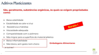 8
São, geralmente, substâncias orgânicas, às quais se exigem propriedades
como:
 Baixa volatilidade
 Estabilidade ao calor e à luz
 Resistência à hidrólise
 Viscosidade adequada
 Compatibilidade com o polímero
 Não migrar para a superfície do material plástico
 Baixa inflamabilidade
 Não tóxico, sem gosto nem cheiro
…e outras !
Embalagens Alimentares
AditivosPlasticizantes
 