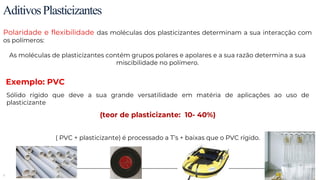 9
AditivosPlasticizantes
Polaridade e flexibilidade das moléculas dos plasticizantes determinam a sua interacção com
os polímeros:
As moléculas de plasticizantes contém grupos polares e apolares e a sua razão determina a sua
miscibilidade no polímero.
Sólido rígido que deve a sua grande versatilidade em matéria de aplicações ao uso de
plasticizante
(teor de plasticizante: 10- 40%)
( PVC + plasticizante) é processado a T’s + baixas que o PVC rígido.
Exemplo: PVC
 