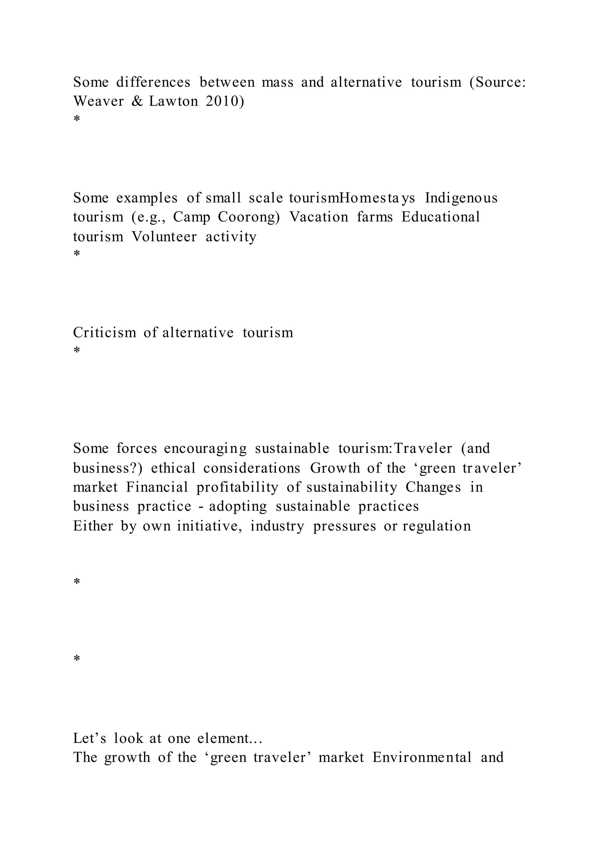 Some differences between mass and alternative tourism (Source:
Weaver & Lawton 2010)
*
Some examples of small scale tourismHomesta ys Indigenous
tourism (e.g., Camp Coorong) Vacation farms Educational
tourism Volunteer activity
*
Criticism of alternative tourism
*
Some forces encouraging sustainable tourism:Traveler (and
business?) ethical considerations Growth of the ‘green tr aveler’
market Financial profitability of sustainability Changes in
business practice - adopting sustainable practices
Either by own initiative, industry pressures or regulation
*
*
Let’s look at one element...
The growth of the ‘green traveler’ market Environmental and
 