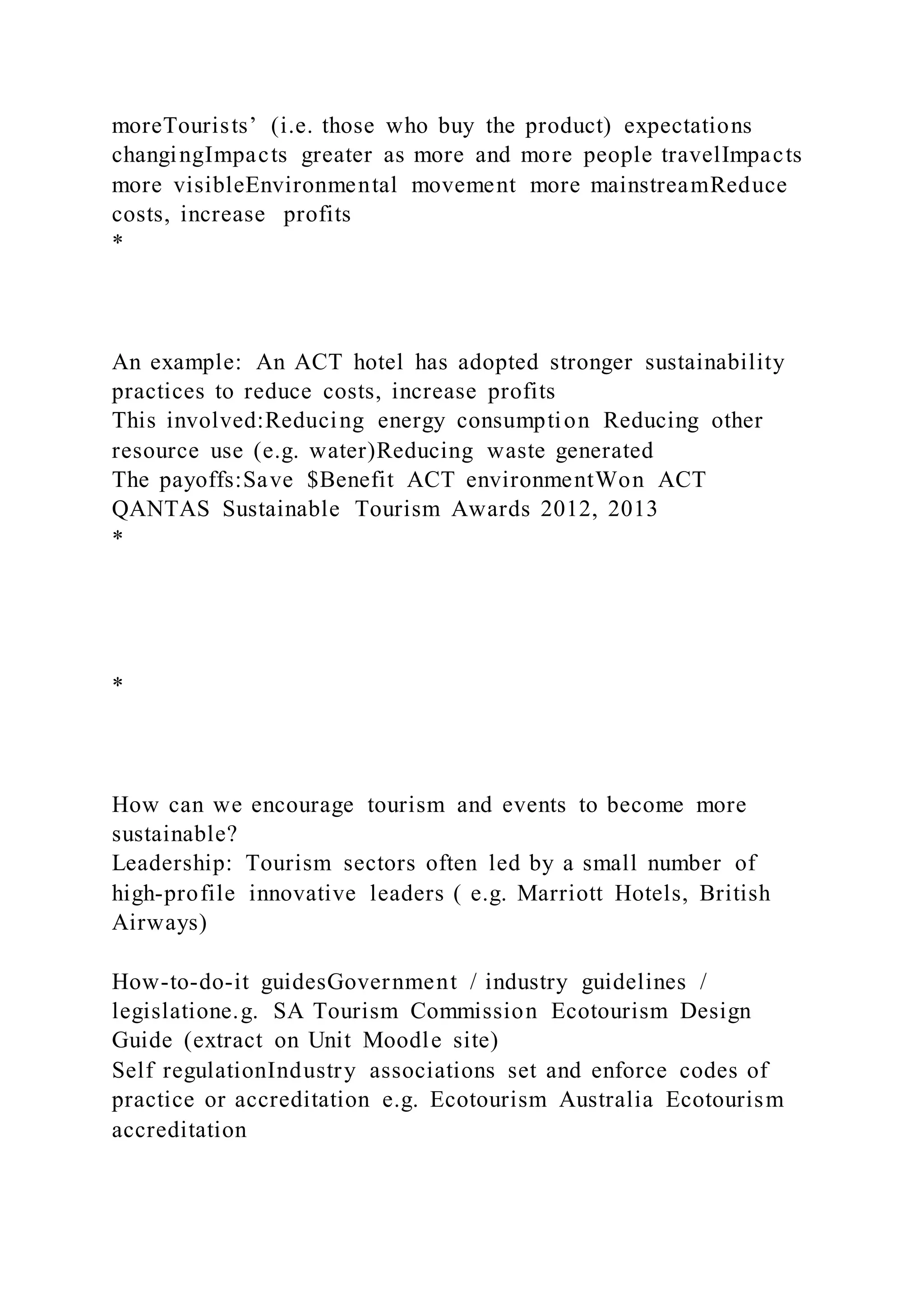 moreTourists’ (i.e. those who buy the product) expectations
changingImpacts greater as more and more people travelImpacts
more visibleEnvironmental movement more mainstreamReduce
costs, increase profits
*
An example: An ACT hotel has adopted stronger sustainability
practices to reduce costs, increase profits
This involved:Reducing energy consumption Reducing other
resource use (e.g. water)Reducing waste generated
The payoffs:Save $Benefit ACT environmentWon ACT
QANTAS Sustainable Tourism Awards 2012, 2013
*
*
How can we encourage tourism and events to become more
sustainable?
Leadership: Tourism sectors often led by a small number of
high-profile innovative leaders ( e.g. Marriott Hotels, British
Airways)
How-to-do-it guidesGovernment / industry guidelines /
legislatione.g. SA Tourism Commission Ecotourism Design
Guide (extract on Unit Moodle site)
Self regulationIndustry associations set and enforce codes of
practice or accreditation e.g. Ecotourism Australia Ecotourism
accreditation
 