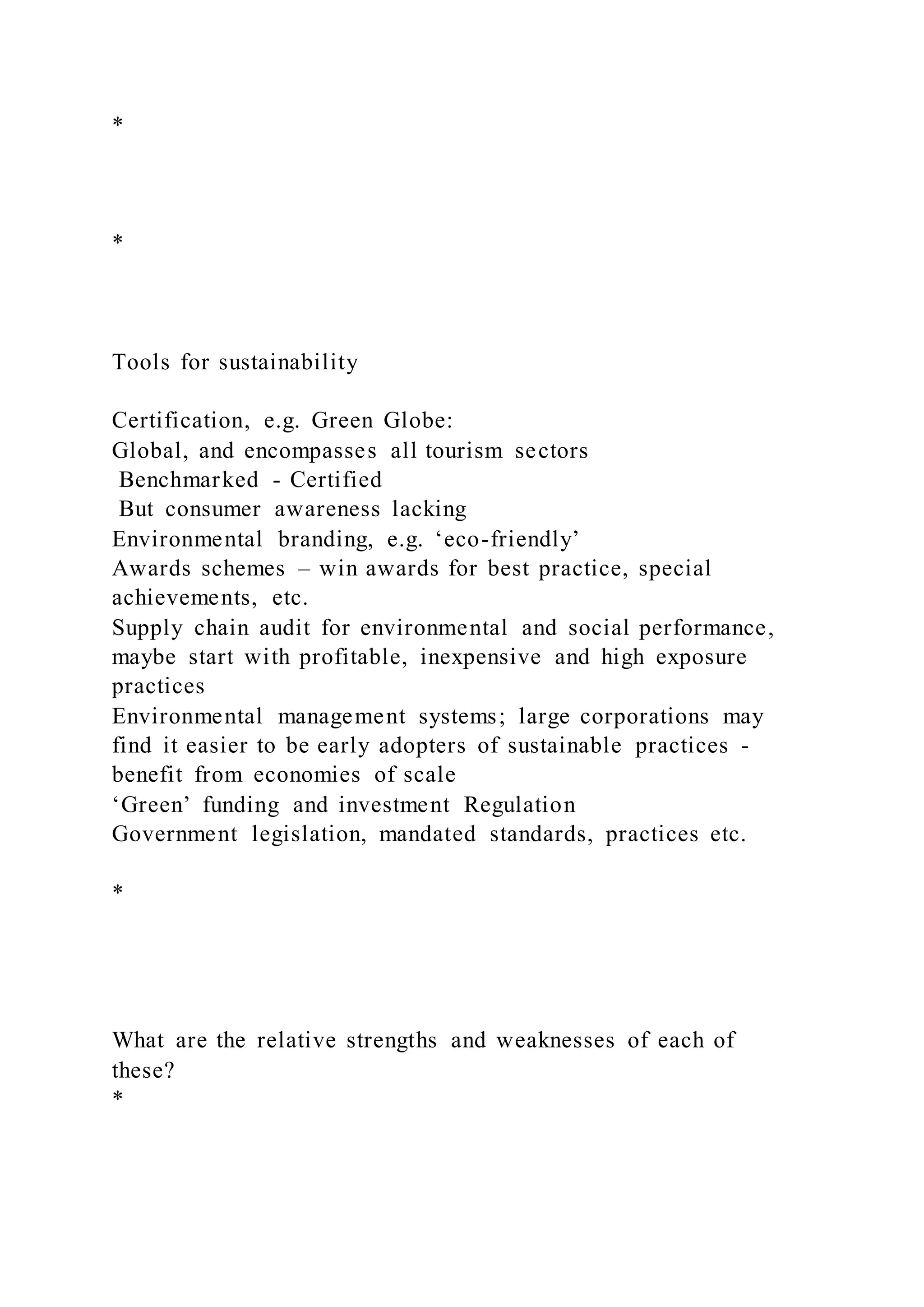 *
*
Tools for sustainability
Certification, e.g. Green Globe:
Global, and encompasses all tourism sectors
Benchmarked - Certified
But consumer awareness lacking
Environmental branding, e.g. ‘eco-friendly’
Awards schemes – win awards for best practice, special
achievements, etc.
Supply chain audit for environmental and social performance,
maybe start with profitable, inexpensive and high exposure
practices
Environmental management systems; large corporations may
find it easier to be early adopters of sustainable practices -
benefit from economies of scale
‘Green’ funding and investment Regulation
Government legislation, mandated standards, practices etc.
*
What are the relative strengths and weaknesses of each of
these?
*
 
