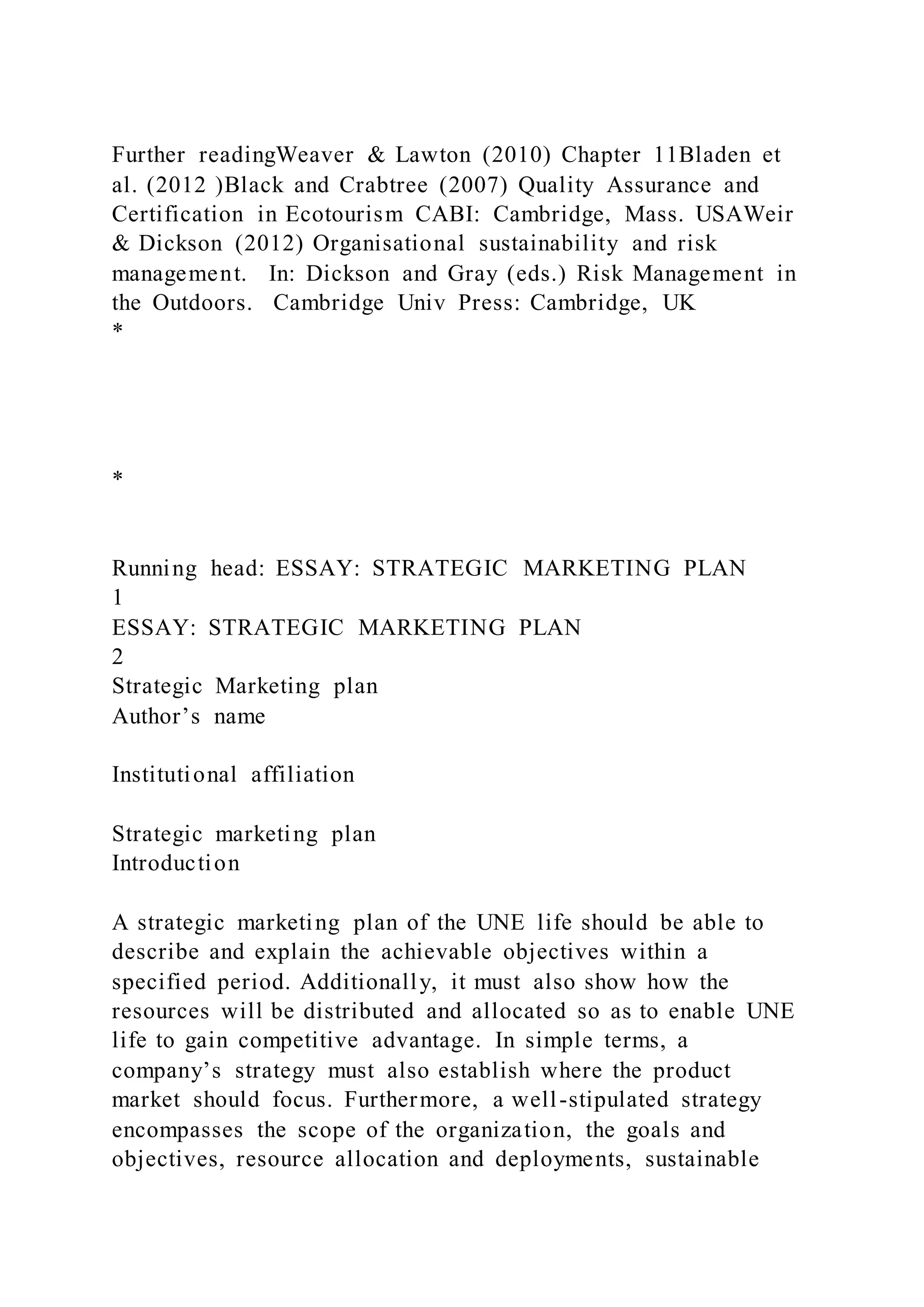 Further readingWeaver & Lawton (2010) Chapter 11Bladen et
al. (2012 )Black and Crabtree (2007) Quality Assurance and
Certification in Ecotourism CABI: Cambridge, Mass. USAWeir
& Dickson (2012) Organisational sustainability and risk
management. In: Dickson and Gray (eds.) Risk Management in
the Outdoors. Cambridge Univ Press: Cambridge, UK
*
*
Running head: ESSAY: STRATEGIC MARKETING PLAN
1
ESSAY: STRATEGIC MARKETING PLAN
2
Strategic Marketing plan
Author’s name
Institutional affiliation
Strategic marketing plan
Introduction
A strategic marketing plan of the UNE life should be able to
describe and explain the achievable objectives within a
specified period. Additionally, it must also show how the
resources will be distributed and allocated so as to enable UNE
life to gain competitive advantage. In simple terms, a
company’s strategy must also establish where the product
market should focus. Furthermore, a well-stipulated strategy
encompasses the scope of the organization, the goals and
objectives, resource allocation and deployments, sustainable
 
