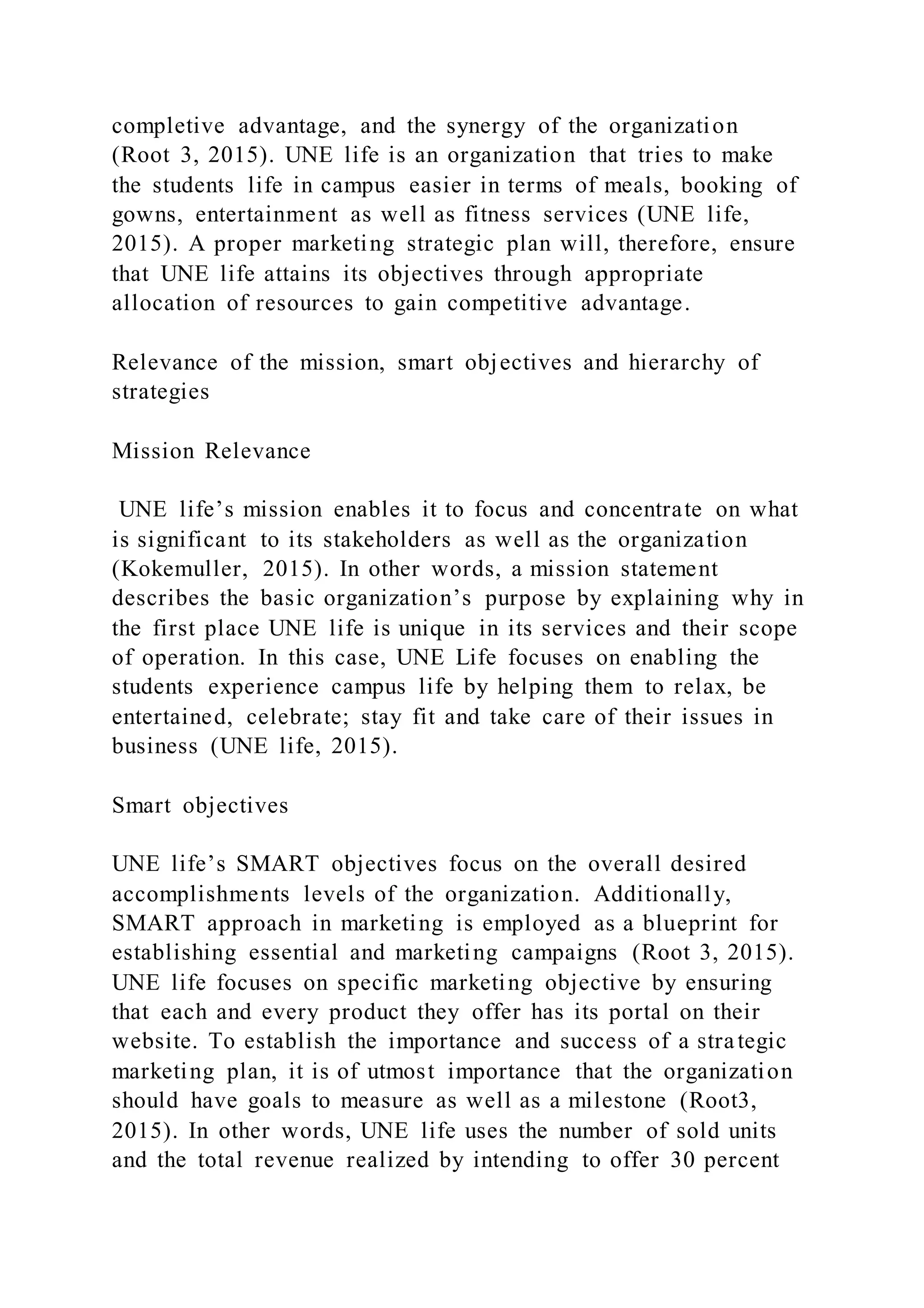 completive advantage, and the synergy of the organization
(Root 3, 2015). UNE life is an organization that tries to make
the students life in campus easier in terms of meals, booking of
gowns, entertainment as well as fitness services (UNE life,
2015). A proper marketing strategic plan will, therefore, ensure
that UNE life attains its objectives through appropriate
allocation of resources to gain competitive advantage.
Relevance of the mission, smart objectives and hierarchy of
strategies
Mission Relevance
UNE life’s mission enables it to focus and concentrate on what
is significant to its stakeholders as well as the organization
(Kokemuller, 2015). In other words, a mission statement
describes the basic organization’s purpose by explaining why in
the first place UNE life is unique in its services and their scope
of operation. In this case, UNE Life focuses on enabling the
students experience campus life by helping them to relax, be
entertained, celebrate; stay fit and take care of their issues in
business (UNE life, 2015).
Smart objectives
UNE life’s SMART objectives focus on the overall desired
accomplishments levels of the organization. Additionally,
SMART approach in marketing is employed as a blueprint for
establishing essential and marketing campaigns (Root 3, 2015).
UNE life focuses on specific marketing objective by ensuring
that each and every product they offer has its portal on their
website. To establish the importance and success of a strategic
marketing plan, it is of utmost importance that the organization
should have goals to measure as well as a milestone (Root3,
2015). In other words, UNE life uses the number of sold units
and the total revenue realized by intending to offer 30 percent
 