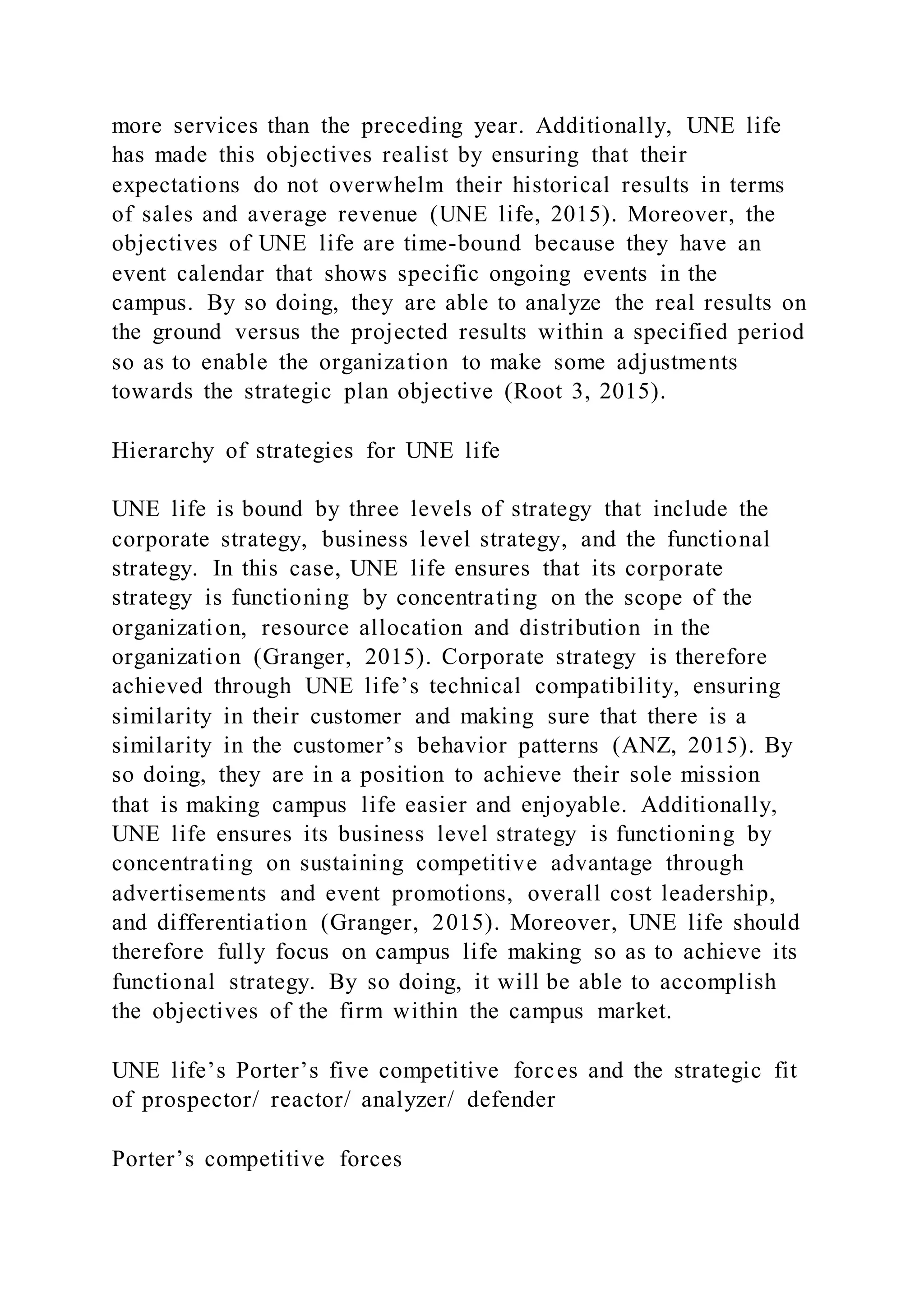 more services than the preceding year. Additionally, UNE life
has made this objectives realist by ensuring that their
expectations do not overwhelm their historical results in terms
of sales and average revenue (UNE life, 2015). Moreover, the
objectives of UNE life are time-bound because they have an
event calendar that shows specific ongoing events in the
campus. By so doing, they are able to analyze the real results on
the ground versus the projected results within a specified period
so as to enable the organization to make some adjustments
towards the strategic plan objective (Root 3, 2015).
Hierarchy of strategies for UNE life
UNE life is bound by three levels of strategy that include the
corporate strategy, business level strategy, and the functional
strategy. In this case, UNE life ensures that its corporate
strategy is functioning by concentrating on the scope of the
organization, resource allocation and distribution in the
organization (Granger, 2015). Corporate strategy is therefore
achieved through UNE life’s technical compatibility, ensuring
similarity in their customer and making sure that there is a
similarity in the customer’s behavior patterns (ANZ, 2015). By
so doing, they are in a position to achieve their sole mission
that is making campus life easier and enjoyable. Additionally,
UNE life ensures its business level strategy is functioning by
concentrating on sustaining competitive advantage through
advertisements and event promotions, overall cost leadership,
and differentiation (Granger, 2015). Moreover, UNE life should
therefore fully focus on campus life making so as to achieve its
functional strategy. By so doing, it will be able to accomplish
the objectives of the firm within the campus market.
UNE life’s Porter’s five competitive forces and the strategic fit
of prospector/ reactor/ analyzer/ defender
Porter’s competitive forces
 