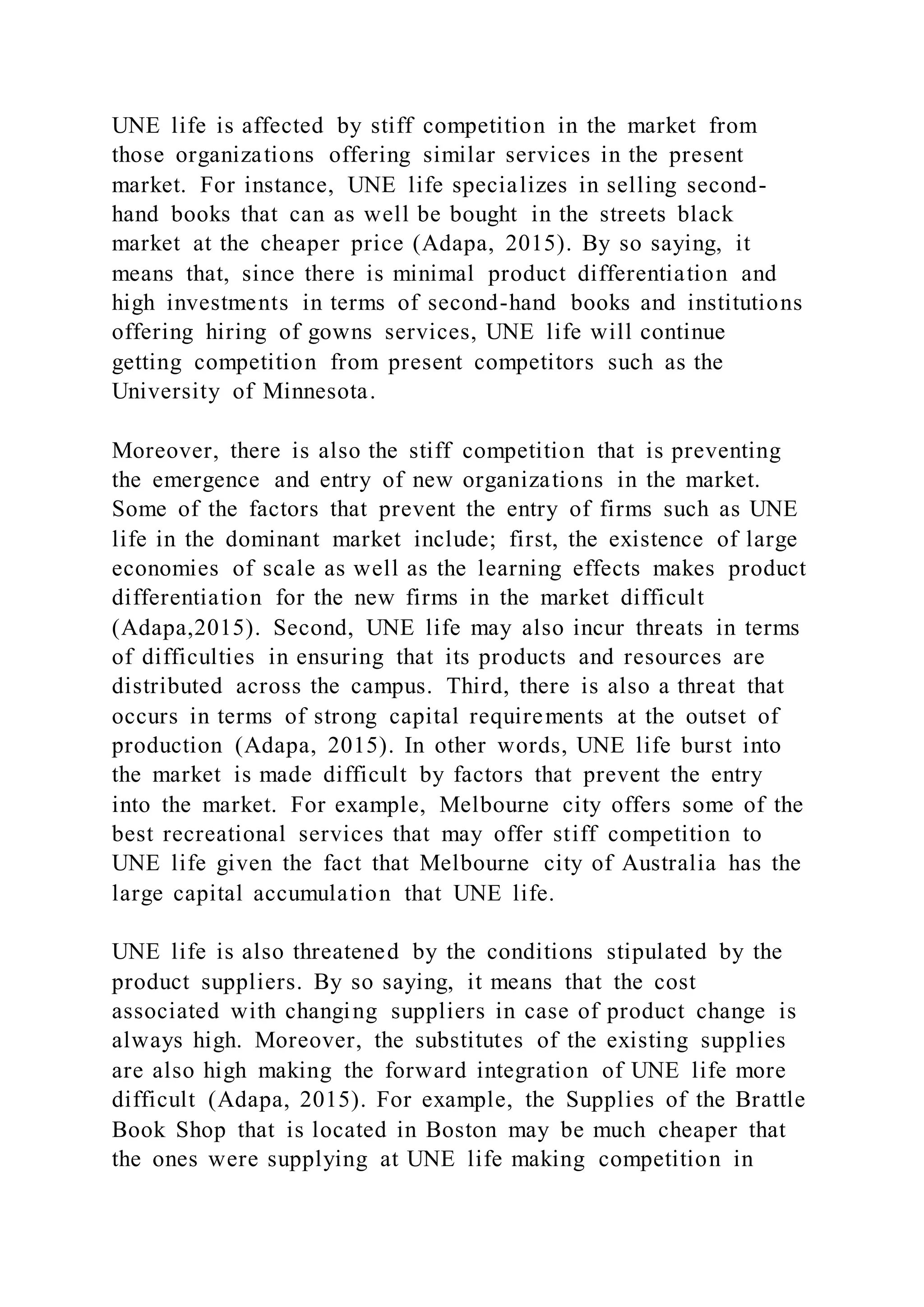 UNE life is affected by stiff competition in the market from
those organizations offering similar services in the present
market. For instance, UNE life specializes in selling second-
hand books that can as well be bought in the streets black
market at the cheaper price (Adapa, 2015). By so saying, it
means that, since there is minimal product differentiation and
high investments in terms of second-hand books and institutions
offering hiring of gowns services, UNE life will continue
getting competition from present competitors such as the
University of Minnesota.
Moreover, there is also the stiff competition that is preventing
the emergence and entry of new organizations in the market.
Some of the factors that prevent the entry of firms such as UNE
life in the dominant market include; first, the existence of large
economies of scale as well as the learning effects makes product
differentiation for the new firms in the market difficult
(Adapa,2015). Second, UNE life may also incur threats in terms
of difficulties in ensuring that its products and resources are
distributed across the campus. Third, there is also a threat that
occurs in terms of strong capital requirements at the outset of
production (Adapa, 2015). In other words, UNE life burst into
the market is made difficult by factors that prevent the entry
into the market. For example, Melbourne city offers some of the
best recreational services that may offer stiff competition to
UNE life given the fact that Melbourne city of Australia has the
large capital accumulation that UNE life.
UNE life is also threatened by the conditions stipulated by the
product suppliers. By so saying, it means that the cost
associated with changing suppliers in case of product change is
always high. Moreover, the substitutes of the existing supplies
are also high making the forward integration of UNE life more
difficult (Adapa, 2015). For example, the Supplies of the Brattle
Book Shop that is located in Boston may be much cheaper that
the ones were supplying at UNE life making competition in
 