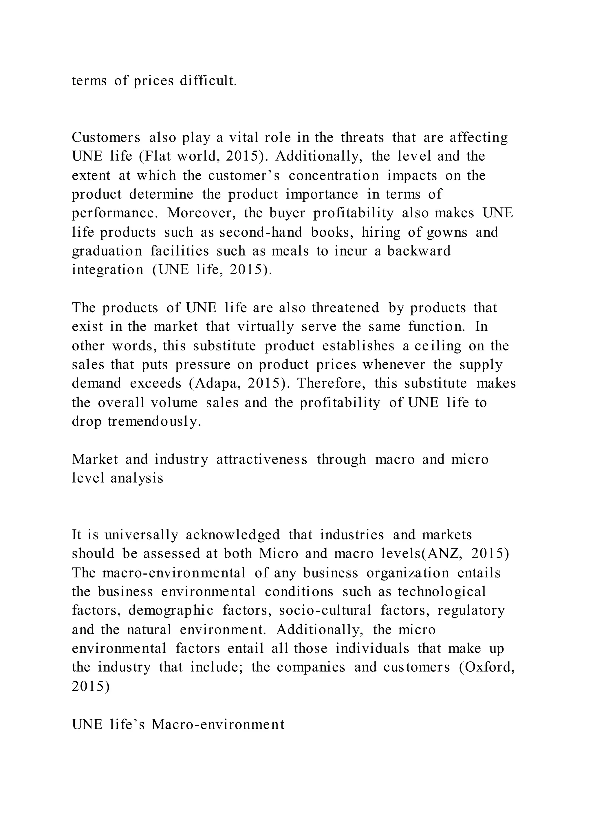 terms of prices difficult.
Customers also play a vital role in the threats that are affecting
UNE life (Flat world, 2015). Additionally, the level and the
extent at which the customer’s concentration impacts on the
product determine the product importance in terms of
performance. Moreover, the buyer profitability also makes UNE
life products such as second-hand books, hiring of gowns and
graduation facilities such as meals to incur a backward
integration (UNE life, 2015).
The products of UNE life are also threatened by products that
exist in the market that virtually serve the same function. In
other words, this substitute product establishes a ceiling on the
sales that puts pressure on product prices whenever the supply
demand exceeds (Adapa, 2015). Therefore, this substitute makes
the overall volume sales and the profitability of UNE life to
drop tremendously.
Market and industry attractiveness through macro and micro
level analysis
It is universally acknowledged that industries and markets
should be assessed at both Micro and macro levels(ANZ, 2015)
The macro-environmental of any business organization entails
the business environmental conditions such as technological
factors, demographic factors, socio-cultural factors, regulatory
and the natural environment. Additionally, the micro
environmental factors entail all those individuals that make up
the industry that include; the companies and customers (Oxford,
2015)
UNE life’s Macro-environment
 