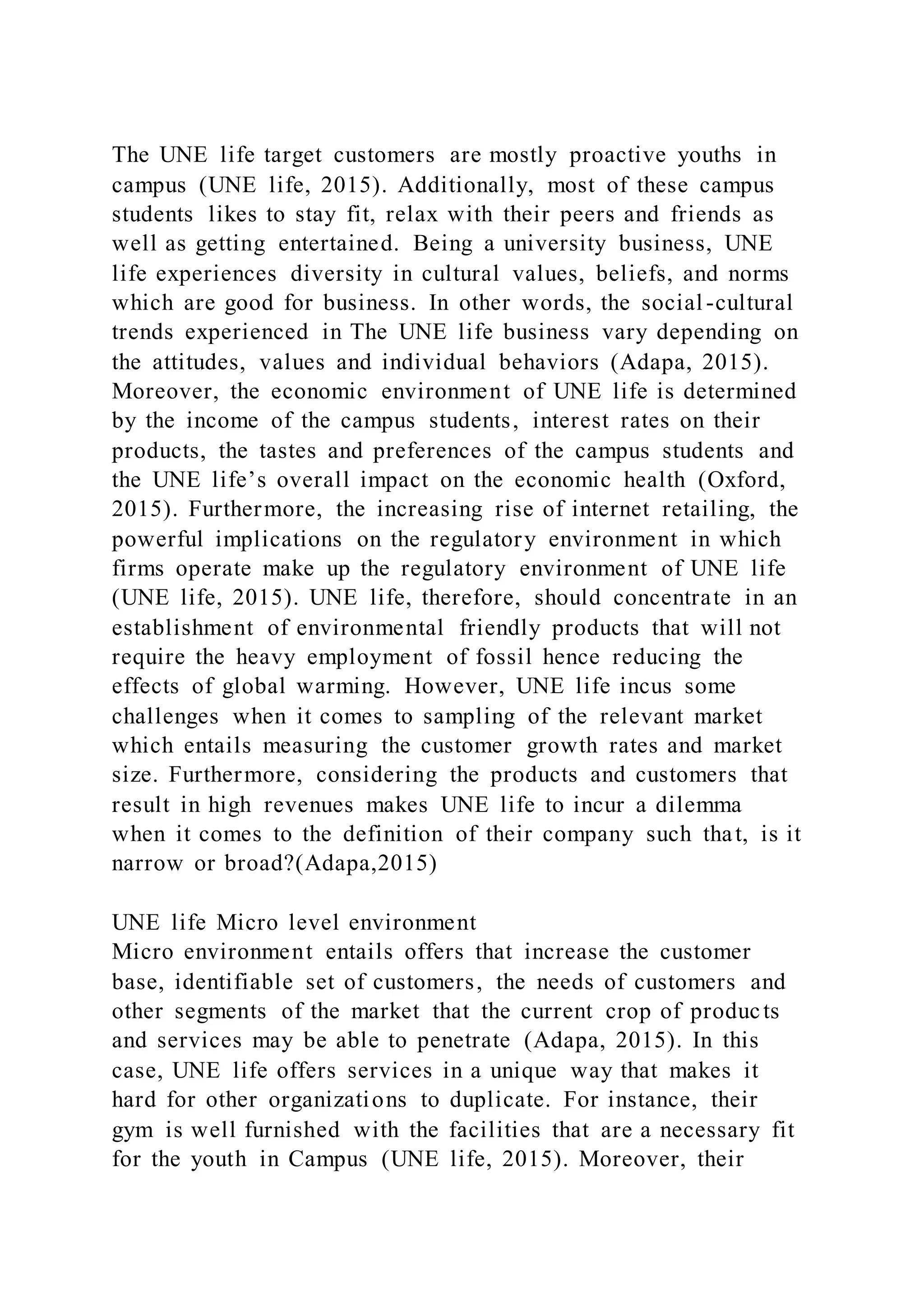The UNE life target customers are mostly proactive youths in
campus (UNE life, 2015). Additionally, most of these campus
students likes to stay fit, relax with their peers and friends as
well as getting entertained. Being a university business, UNE
life experiences diversity in cultural values, beliefs, and norms
which are good for business. In other words, the social -cultural
trends experienced in The UNE life business vary depending on
the attitudes, values and individual behaviors (Adapa, 2015).
Moreover, the economic environment of UNE life is determined
by the income of the campus students, interest rates on their
products, the tastes and preferences of the campus students and
the UNE life’s overall impact on the economic health (Oxford,
2015). Furthermore, the increasing rise of internet retailing, the
powerful implications on the regulatory environment in which
firms operate make up the regulatory environment of UNE life
(UNE life, 2015). UNE life, therefore, should concentrate in an
establishment of environmental friendly products that will not
require the heavy employment of fossil hence reducing the
effects of global warming. However, UNE life incus some
challenges when it comes to sampling of the relevant market
which entails measuring the customer growth rates and market
size. Furthermore, considering the products and customers that
result in high revenues makes UNE life to incur a dilemma
when it comes to the definition of their company such that, is it
narrow or broad?(Adapa,2015)
UNE life Micro level environment
Micro environment entails offers that increase the customer
base, identifiable set of customers, the needs of customers and
other segments of the market that the current crop of products
and services may be able to penetrate (Adapa, 2015). In this
case, UNE life offers services in a unique way that makes it
hard for other organizations to duplicate. For instance, their
gym is well furnished with the facilities that are a necessary fit
for the youth in Campus (UNE life, 2015). Moreover, their
 