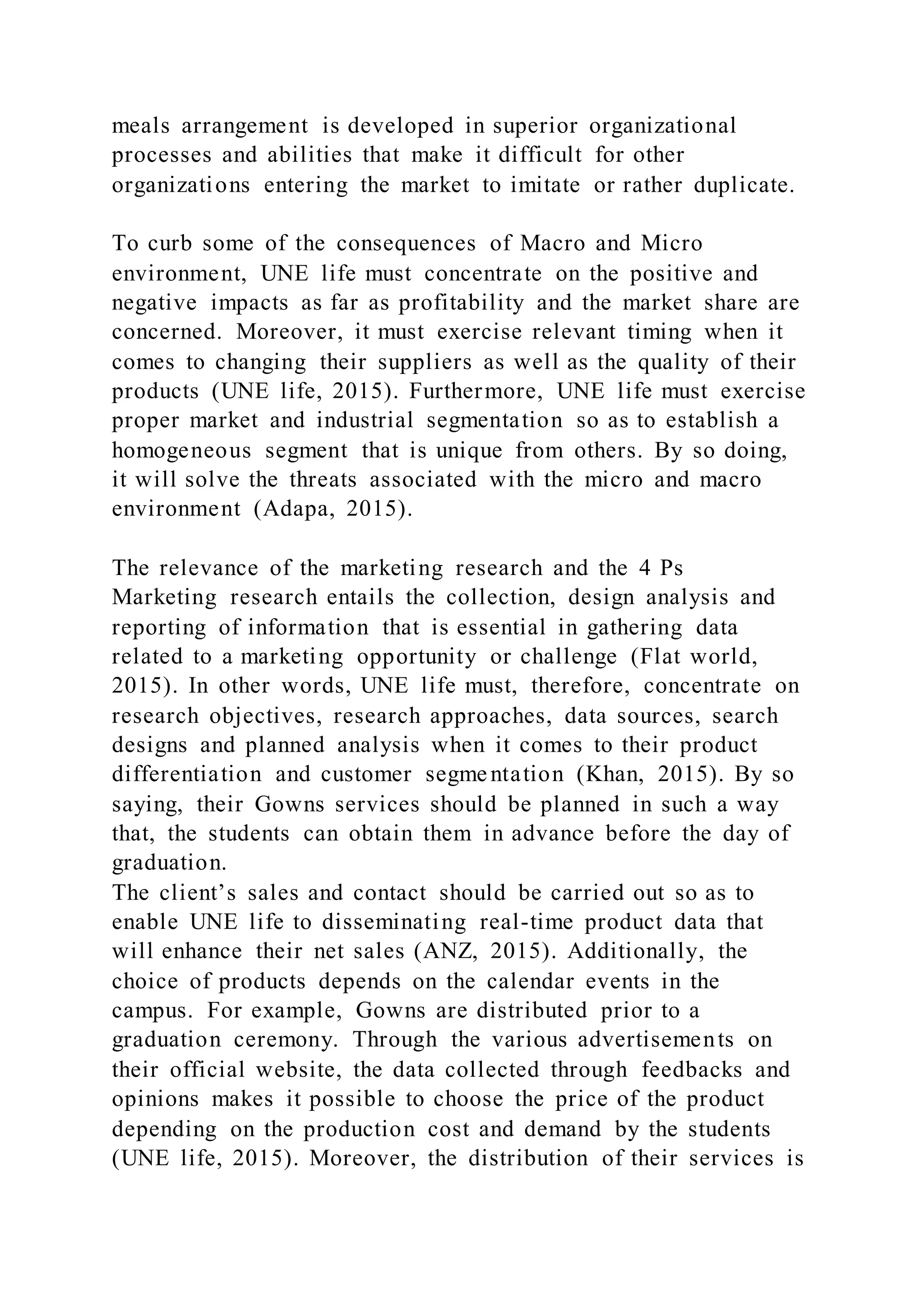 meals arrangement is developed in superior organizational
processes and abilities that make it difficult for other
organizations entering the market to imitate or rather duplicate.
To curb some of the consequences of Macro and Micro
environment, UNE life must concentrate on the positive and
negative impacts as far as profitability and the market share are
concerned. Moreover, it must exercise relevant timing when it
comes to changing their suppliers as well as the quality of their
products (UNE life, 2015). Furthermore, UNE life must exercise
proper market and industrial segmentation so as to establish a
homogeneous segment that is unique from others. By so doing,
it will solve the threats associated with the micro and macro
environment (Adapa, 2015).
The relevance of the marketing research and the 4 Ps
Marketing research entails the collection, design analysis and
reporting of information that is essential in gathering data
related to a marketing opportunity or challenge (Flat world,
2015). In other words, UNE life must, therefore, concentrate on
research objectives, research approaches, data sources, search
designs and planned analysis when it comes to their product
differentiation and customer segme ntation (Khan, 2015). By so
saying, their Gowns services should be planned in such a way
that, the students can obtain them in advance before the day of
graduation.
The client’s sales and contact should be carried out so as to
enable UNE life to disseminating real-time product data that
will enhance their net sales (ANZ, 2015). Additionally, the
choice of products depends on the calendar events in the
campus. For example, Gowns are distributed prior to a
graduation ceremony. Through the various advertisements on
their official website, the data collected through feedbacks and
opinions makes it possible to choose the price of the product
depending on the production cost and demand by the students
(UNE life, 2015). Moreover, the distribution of their services is
 