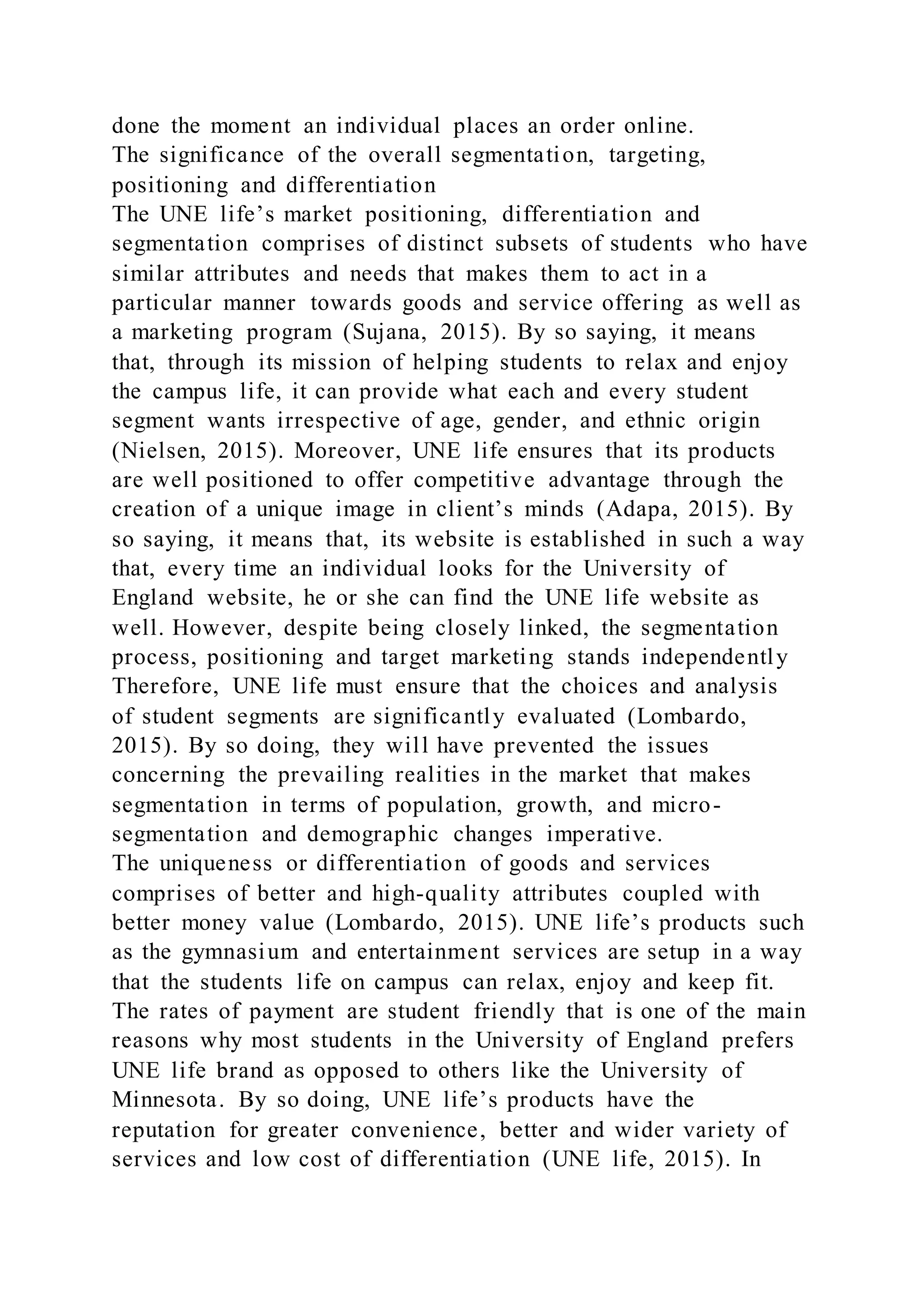 done the moment an individual places an order online.
The significance of the overall segmentation, targeting,
positioning and differentiation
The UNE life’s market positioning, differentiation and
segmentation comprises of distinct subsets of students who have
similar attributes and needs that makes them to act in a
particular manner towards goods and service offering as well as
a marketing program (Sujana, 2015). By so saying, it means
that, through its mission of helping students to relax and enjoy
the campus life, it can provide what each and every student
segment wants irrespective of age, gender, and ethnic origin
(Nielsen, 2015). Moreover, UNE life ensures that its products
are well positioned to offer competitive advantage through the
creation of a unique image in client’s minds (Adapa, 2015). By
so saying, it means that, its website is established in such a way
that, every time an individual looks for the University of
England website, he or she can find the UNE life website as
well. However, despite being closely linked, the segmentation
process, positioning and target marketing stands independently
Therefore, UNE life must ensure that the choices and analysis
of student segments are significantly evaluated (Lombardo,
2015). By so doing, they will have prevented the issues
concerning the prevailing realities in the market that makes
segmentation in terms of population, growth, and micro-
segmentation and demographic changes imperative.
The uniqueness or differentiation of goods and services
comprises of better and high-quality attributes coupled with
better money value (Lombardo, 2015). UNE life’s products such
as the gymnasium and entertainment services are setup in a way
that the students life on campus can relax, enjoy and keep fit.
The rates of payment are student friendly that is one of the main
reasons why most students in the University of England prefers
UNE life brand as opposed to others like the University of
Minnesota. By so doing, UNE life’s products have the
reputation for greater convenience, better and wider variety of
services and low cost of differentiation (UNE life, 2015). In
 