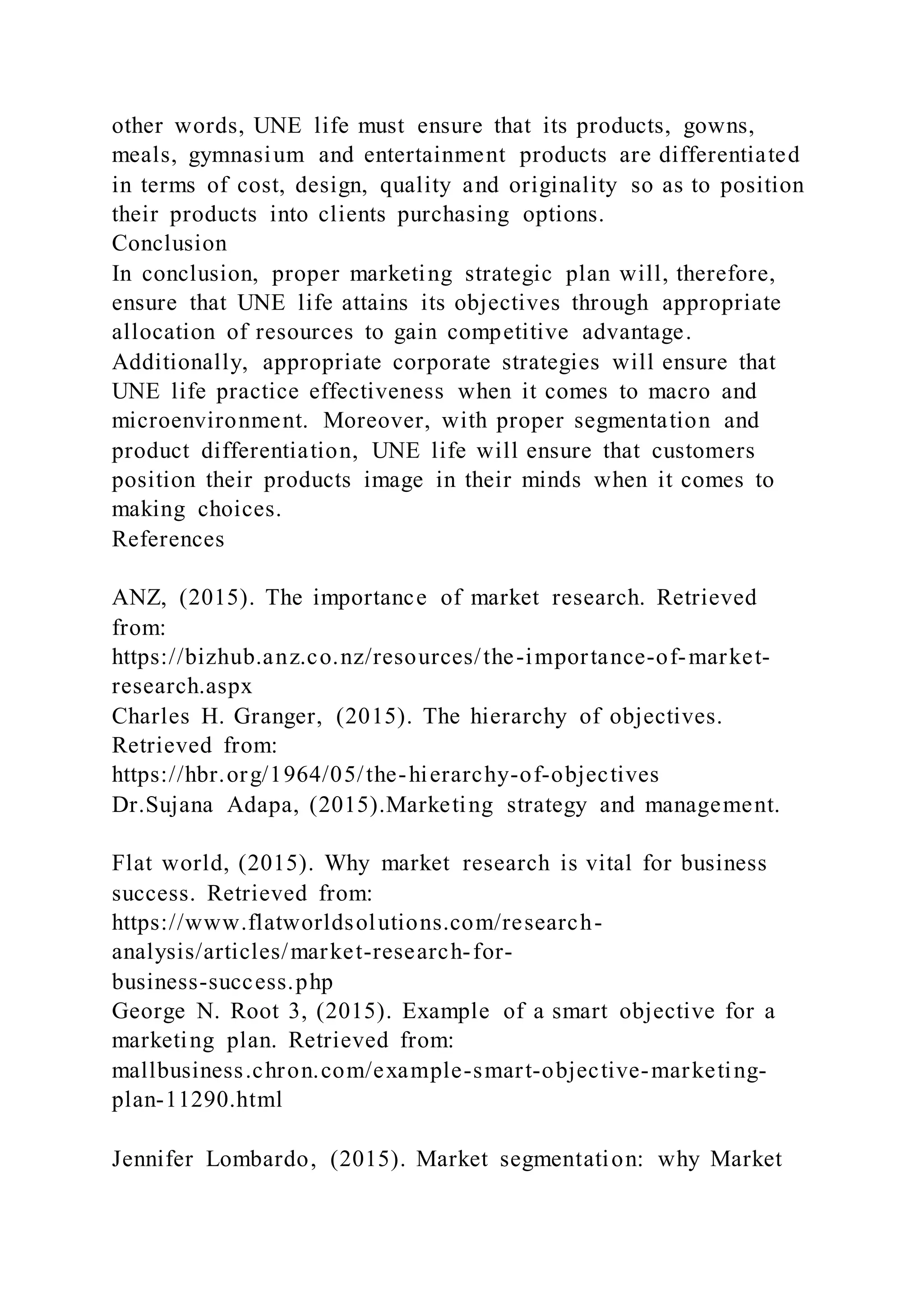 other words, UNE life must ensure that its products, gowns,
meals, gymnasium and entertainment products are differentiated
in terms of cost, design, quality and originality so as to position
their products into clients purchasing options.
Conclusion
In conclusion, proper marketing strategic plan will, therefore,
ensure that UNE life attains its objectives through appropriate
allocation of resources to gain competitive advantage.
Additionally, appropriate corporate strategies will ensure that
UNE life practice effectiveness when it comes to macro and
microenvironment. Moreover, with proper segmentation and
product differentiation, UNE life will ensure that customers
position their products image in their minds when it comes to
making choices.
References
ANZ, (2015). The importance of market research. Retrieved
from:
https://bizhub.anz.co.nz/resources/the-importance-of-market-
research.aspx
Charles H. Granger, (2015). The hierarchy of objectives.
Retrieved from:
https://hbr.org/1964/05/the-hierarchy-of-objectives
Dr.Sujana Adapa, (2015).Marketing strategy and management.
Flat world, (2015). Why market research is vital for business
success. Retrieved from:
https://www.flatworldsolutions.com/research-
analysis/articles/market-research-for-
business-success.php
George N. Root 3, (2015). Example of a smart objective for a
marketing plan. Retrieved from:
mallbusiness.chron.com/example-smart-objective-marketing-
plan-11290.html
Jennifer Lombardo, (2015). Market segmentation: why Market
 