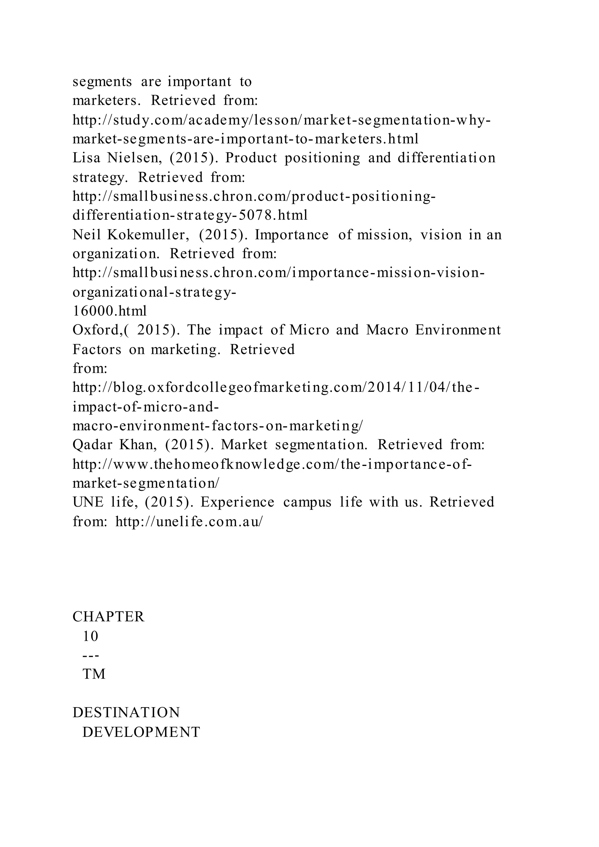 segments are important to
marketers. Retrieved from:
http://study.com/academy/lesson/market-segmentation-why-
market-segments-are-important-to-marketers.html
Lisa Nielsen, (2015). Product positioning and differentiation
strategy. Retrieved from:
http://smallbusiness.chron.com/product-positioning-
differentiation-strategy-5078.html
Neil Kokemuller, (2015). Importance of mission, vision in an
organization. Retrieved from:
http://smallbusiness.chron.com/importance-mission-vision-
organizational-strategy-
16000.html
Oxford,( 2015). The impact of Micro and Macro Environment
Factors on marketing. Retrieved
from:
http://blog.oxfordcollegeofmarketing.com/2014/11/04/the-
impact-of-micro-and-
macro-environment-factors-on-marketing/
Qadar Khan, (2015). Market segmentation. Retrieved from:
http://www.thehomeofknowledge.com/the-importance-of-
market-segmentation/
UNE life, (2015). Experience campus life with us. Retrieved
from: http://unelife.com.au/
CHAPTER
10
--‐
TM
DESTINATION
DEVELOPMENT
 