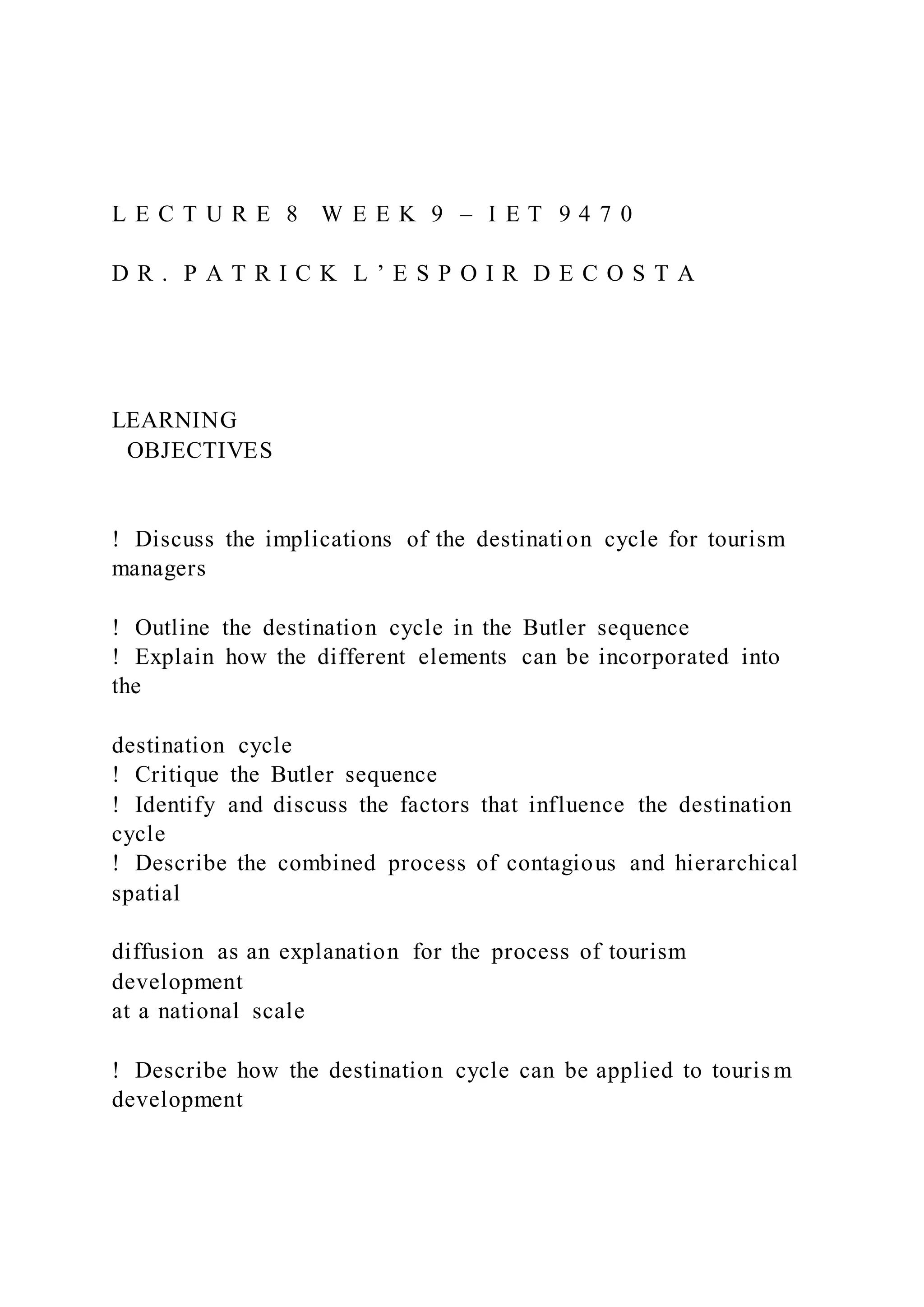 L E C T U R E 8 W E E K 9 – I E T 9 4 7 0
D R . P A T R I C K L ’ E S P O I R D E C O S T A
LEARNING
OBJECTIVES
!  Discuss the implications of the destination cycle for tourism
managers
!  Outline the destination cycle in the Butler sequence
!  Explain how the different elements can be incorporated into
the
destination cycle
!  Critique the Butler sequence
!  Identify and discuss the factors that influence the destination
cycle
!  Describe the combined process of contagious and hierarchical
spatial
diffusion as an explanation for the process of tourism
development
at a national scale
!  Describe how the destination cycle can be applied to touris m
development
 