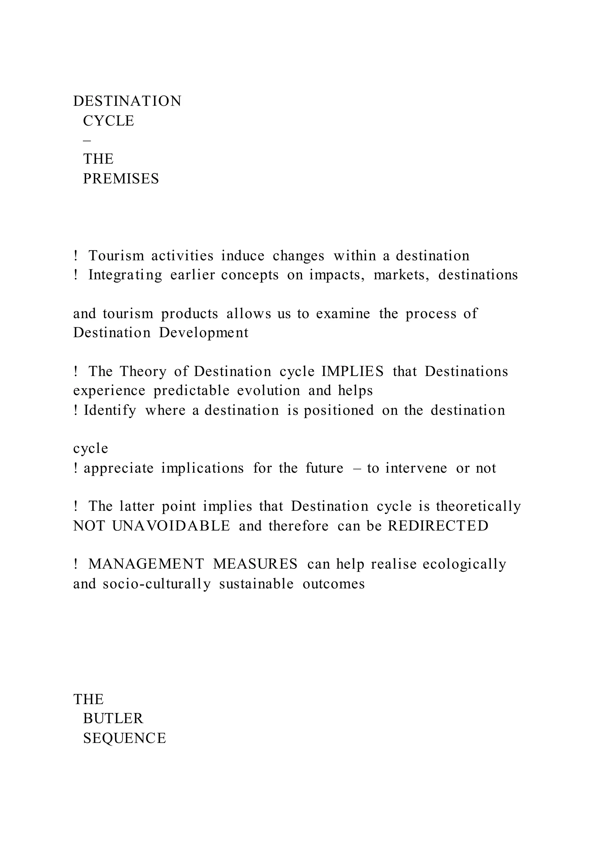DESTINATION
CYCLE
–
THE
PREMISES
!  Tourism activities induce changes within a destination
!  Integrating earlier concepts on impacts, markets, destinations
and tourism products allows us to examine the process of
Destination Development
!  The Theory of Destination cycle IMPLIES that Destinations
experience predictable evolution and helps
! Identify where a destination is positioned on the destination
cycle
! appreciate implications for the future – to intervene or not
!  The latter point implies that Destination cycle is theoretically
NOT UNAVOIDABLE and therefore can be REDIRECTED
!  MANAGEMENT MEASURES can help realise ecologically
and socio-culturally sustainable outcomes
THE
BUTLER
SEQUENCE
 