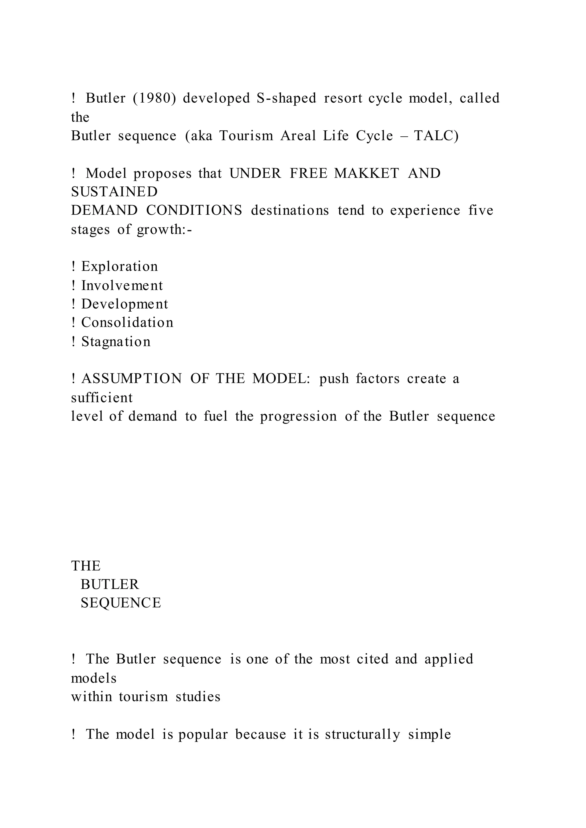 !  Butler (1980) developed S-shaped resort cycle model, called
the
Butler sequence (aka Tourism Areal Life Cycle – TALC)
!  Model proposes that UNDER FREE MAKKET AND
SUSTAINED
DEMAND CONDITIONS destinations tend to experience five
stages of growth:-
! Exploration
! Involvement
! Development
! Consolidation
! Stagnation
! ASSUMPTION OF THE MODEL: push factors create a
sufficient
level of demand to fuel the progression of the Butler sequence
THE
BUTLER
SEQUENCE
!  The Butler sequence is one of the most cited and applied
models
within tourism studies
!  The model is popular because it is structurally simple
 
