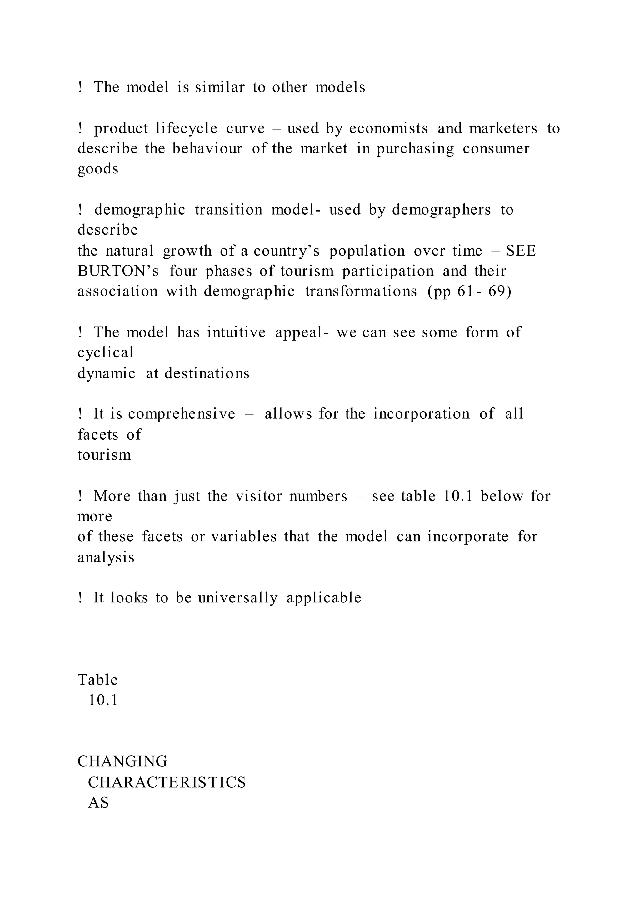 !  The model is similar to other models
! product lifecycle curve – used by economists and marketers to
describe the behaviour of the market in purchasing consumer
goods
! demographic transition model- used by demographers to
describe
the natural growth of a country’s population over time – SEE
BURTON’s four phases of tourism participation and their
association with demographic transformations (pp 61- 69)
!  The model has intuitive appeal- we can see some form of
cyclical
dynamic at destinations
!  It is comprehensive – allows for the incorporation of all
facets of
tourism
!  More than just the visitor numbers – see table 10.1 below for
more
of these facets or variables that the model can incorporate for
analysis
!  It looks to be universally applicable
Table
10.1
CHANGING
CHARACTERISTICS
AS
 