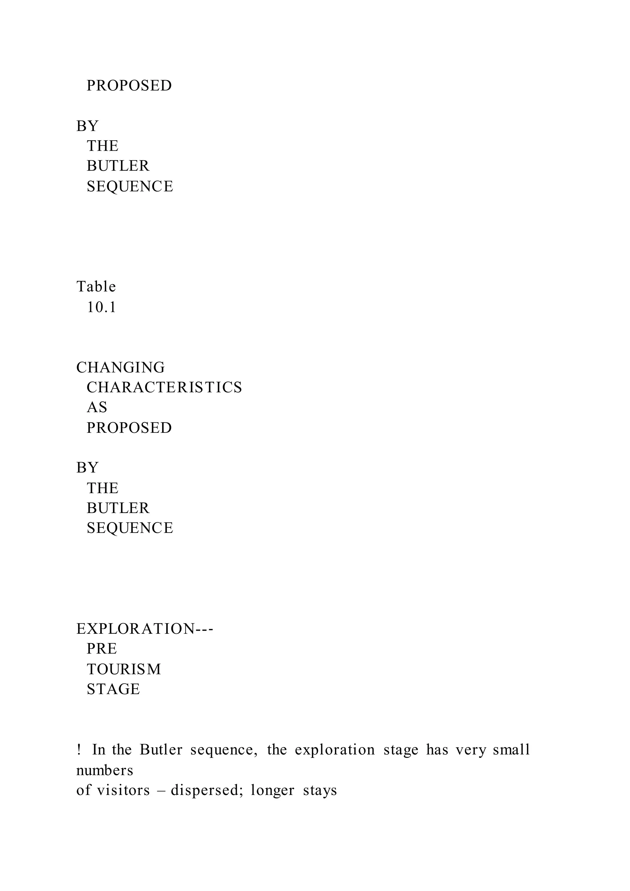 PROPOSED
BY
THE
BUTLER
SEQUENCE
Table
10.1
CHANGING
CHARACTERISTICS
AS
PROPOSED
BY
THE
BUTLER
SEQUENCE
EXPLORATION--‐
PRE
TOURISM
STAGE
!  In the Butler sequence, the exploration stage has very small
numbers
of visitors – dispersed; longer stays
 