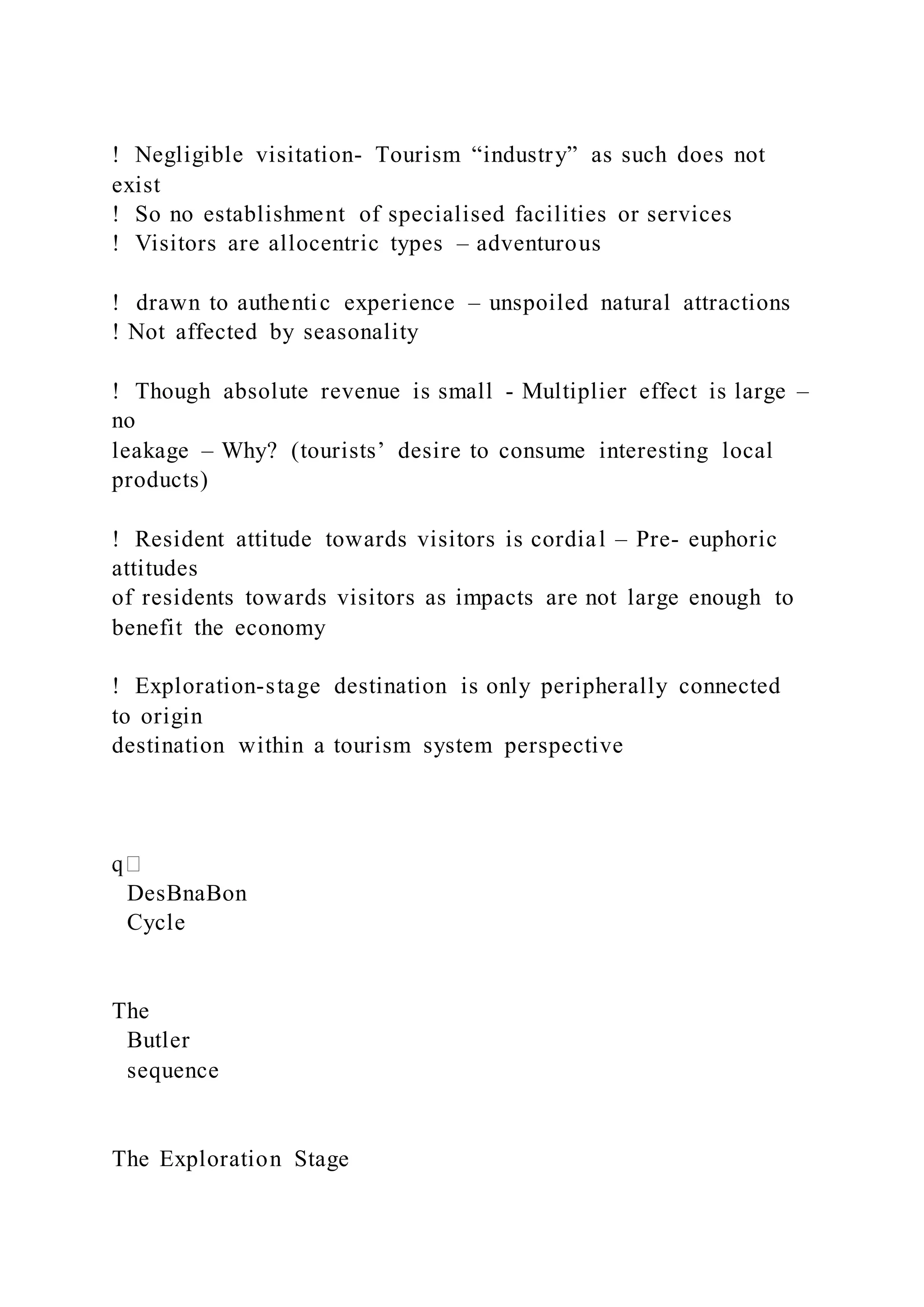 !  Negligible visitation- Tourism “industry” as such does not
exist
!  So no establishment of specialised facilities or services
!  Visitors are allocentric types – adventurous
! drawn to authentic experience – unspoiled natural attractions
! Not affected by seasonality
!  Though absolute revenue is small - Multiplier effect is large –
no
leakage – Why? (tourists’ desire to consume interesting local
products)
!  Resident attitude towards visitors is cordial – Pre- euphoric
attitudes
of residents towards visitors as impacts are not large enough to
benefit the economy
!  Exploration-stage destination is only peripherally connected
to origin
destination within a tourism system perspective
DesBnaBon
Cycle
The
Butler
sequence
The Exploration Stage
 