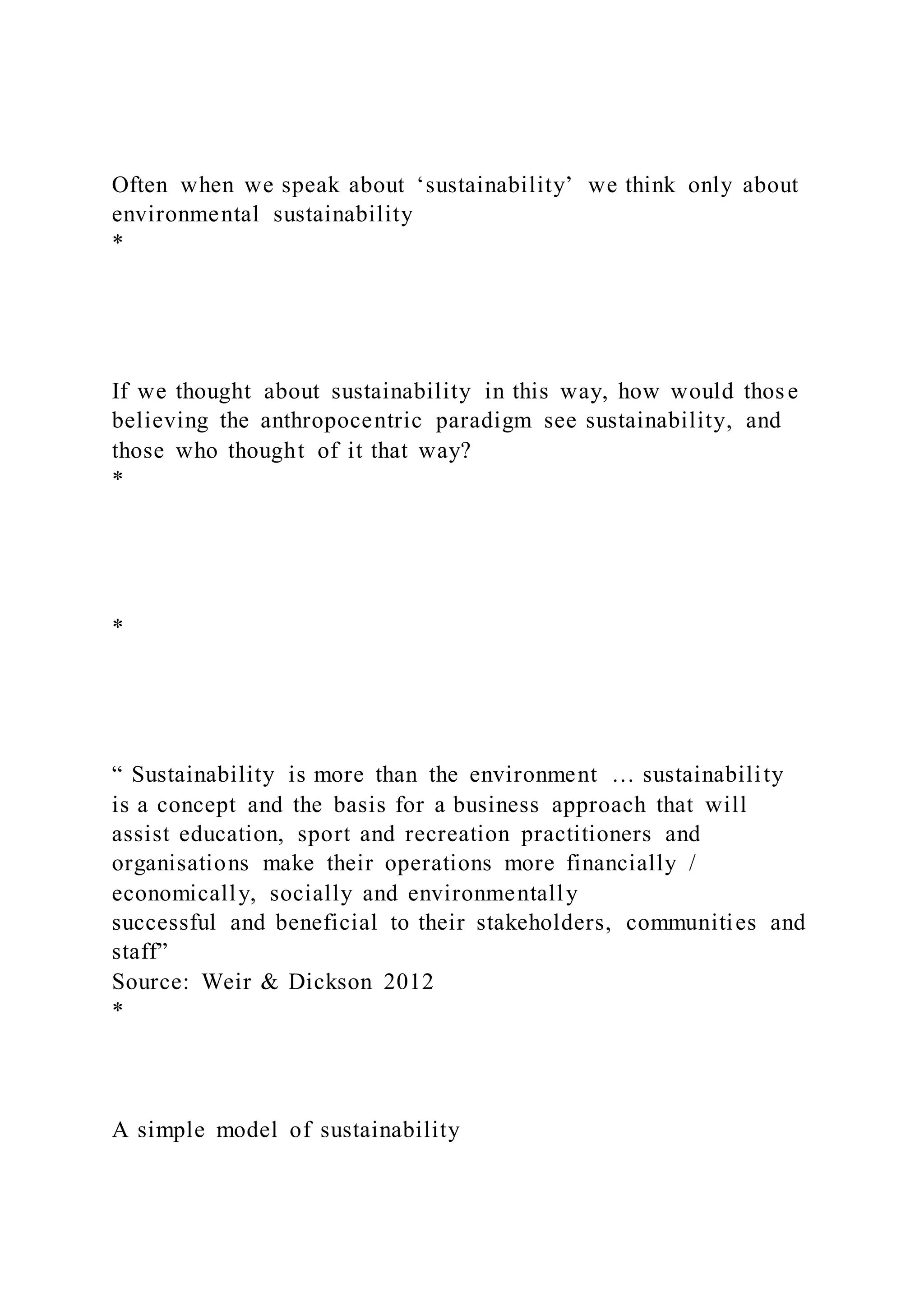 Often when we speak about ‘sustainability’ we think only about
environmental sustainability
*
If we thought about sustainability in this way, how would those
believing the anthropocentric paradigm see sustainability, and
those who thought of it that way?
*
*
“ Sustainability is more than the environment … sustainability
is a concept and the basis for a business approach that will
assist education, sport and recreation practitioners and
organisations make their operations more financially /
economically, socially and environmentally
successful and beneficial to their stakeholders, communities and
staff”
Source: Weir & Dickson 2012
*
A simple model of sustainability
 