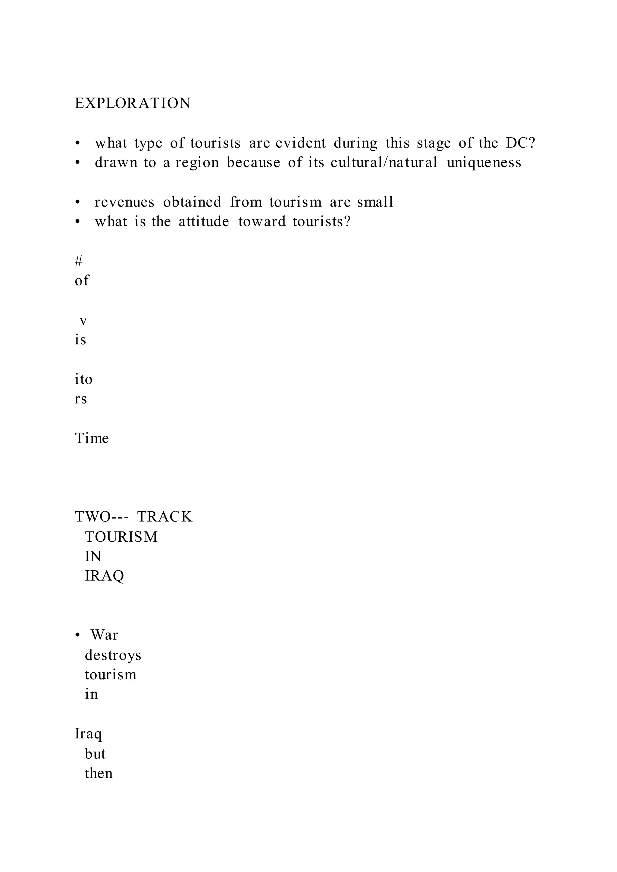 EXPLORATION
•  what type of tourists are evident during this stage of the DC?
•  drawn to a region because of its cultural/natural uniqueness
•  revenues obtained from tourism are small
•  what is the attitude toward tourists?
#
of
v
is
ito
rs
Time
TWO--‐ TRACK
TOURISM
IN
IRAQ
•  War
destroys
tourism
in
Iraq
but
then
 