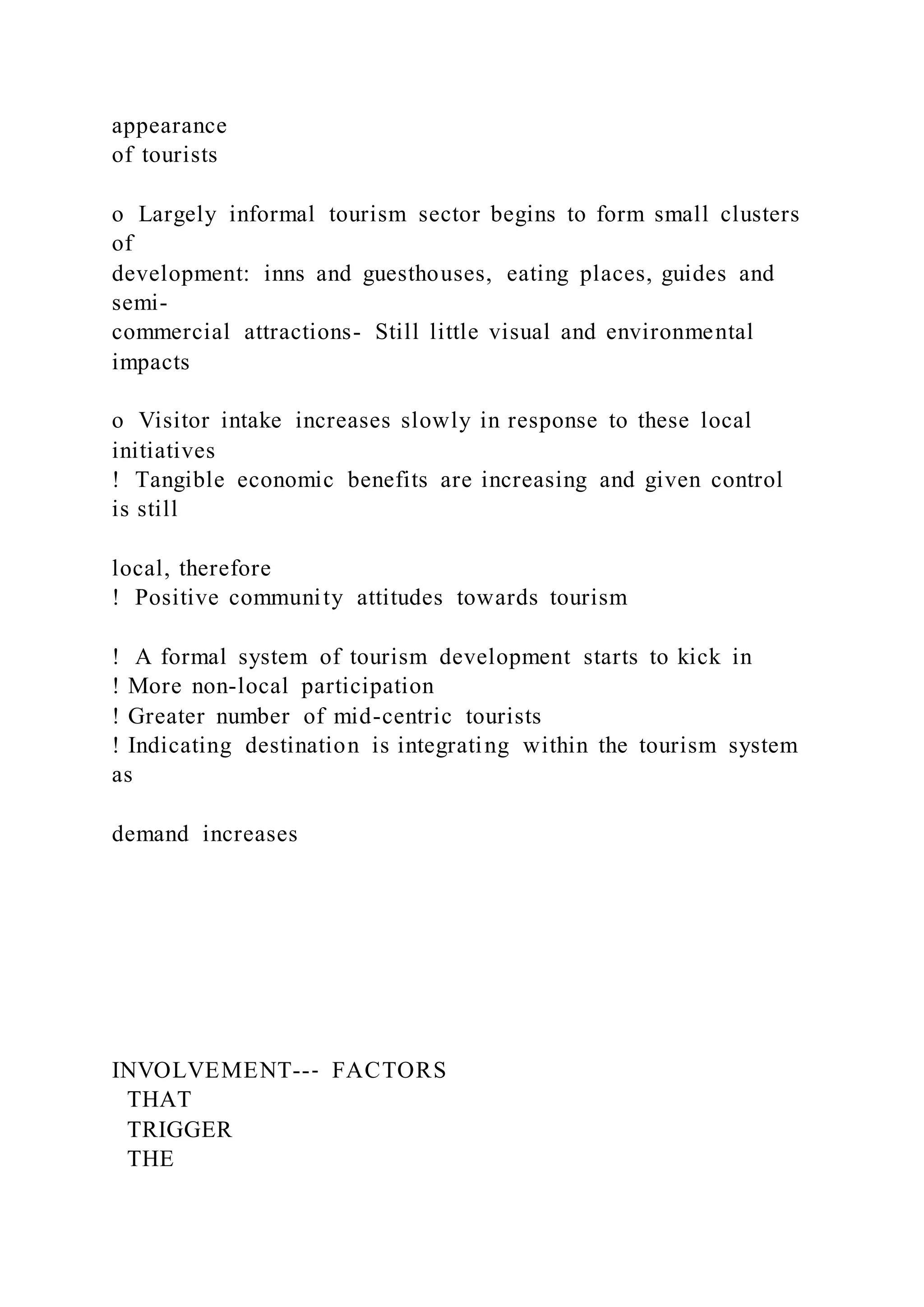 appearance
of tourists
o  Largely informal tourism sector begins to form small clusters
of
development: inns and guesthouses, eating places, guides and
semi-
commercial attractions- Still little visual and environmental
impacts
o  Visitor intake increases slowly in response to these local
initiatives
!  Tangible economic benefits are increasing and given control
is still
local, therefore
!  Positive community attitudes towards tourism
!  A formal system of tourism development starts to kick in
! More non-local participation
! Greater number of mid-centric tourists
! Indicating destination is integrating within the tourism system
as
demand increases
INVOLVEMENT--‐ FACTORS
THAT
TRIGGER
THE
 