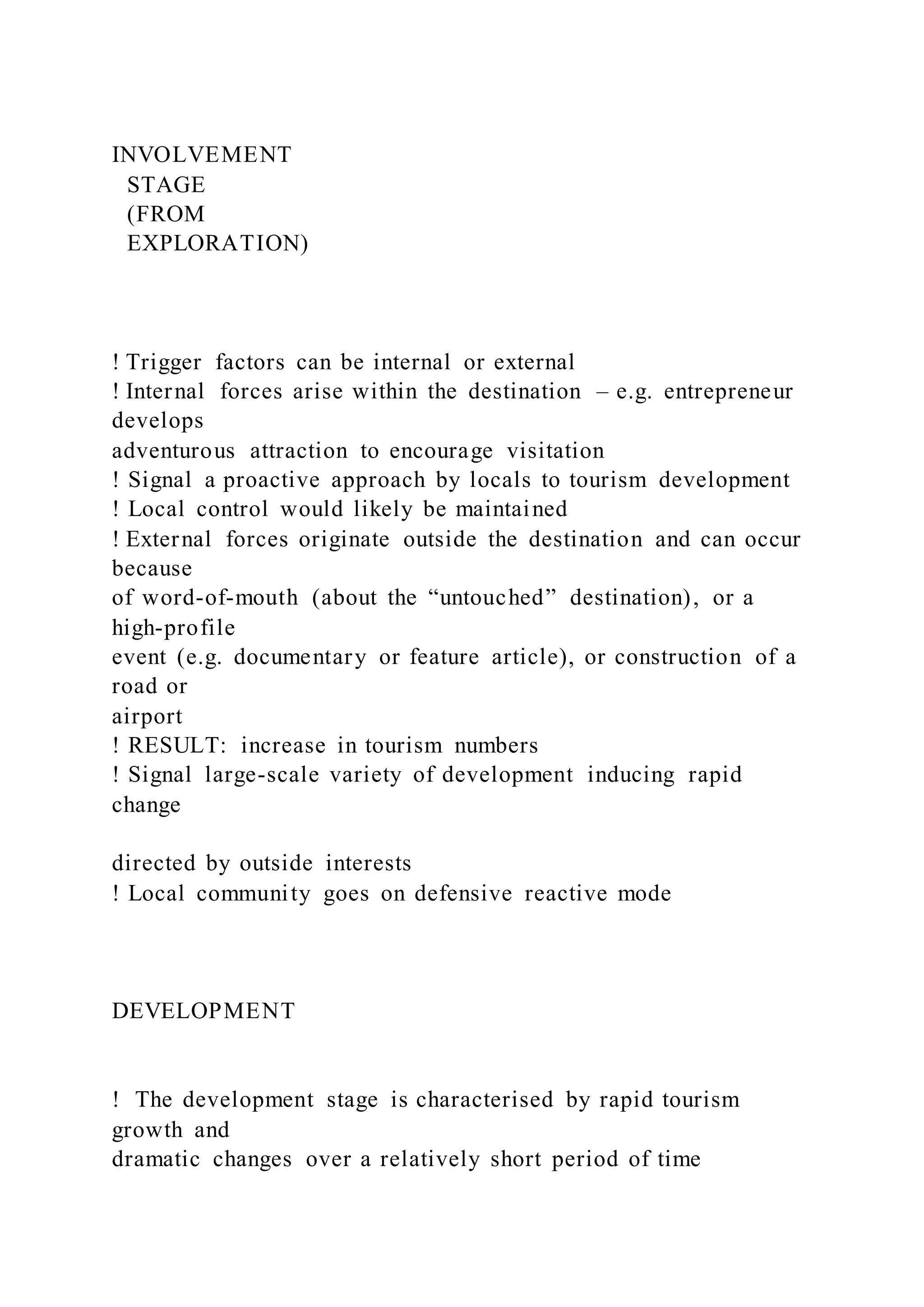 INVOLVEMENT
STAGE
(FROM
EXPLORATION)
! Trigger factors can be internal or external
! Internal forces arise within the destination – e.g. entrepreneur
develops
adventurous attraction to encourage visitation
! Signal a proactive approach by locals to tourism development
! Local control would likely be maintained
! External forces originate outside the destination and can occur
because
of word-of-mouth (about the “untouched” destination), or a
high-profile
event (e.g. documentary or feature article), or construction of a
road or
airport
! RESULT: increase in tourism numbers
! Signal large-scale variety of development inducing rapid
change
directed by outside interests
! Local community goes on defensive reactive mode
DEVELOPMENT
!  The development stage is characterised by rapid tourism
growth and
dramatic changes over a relatively short period of time
 