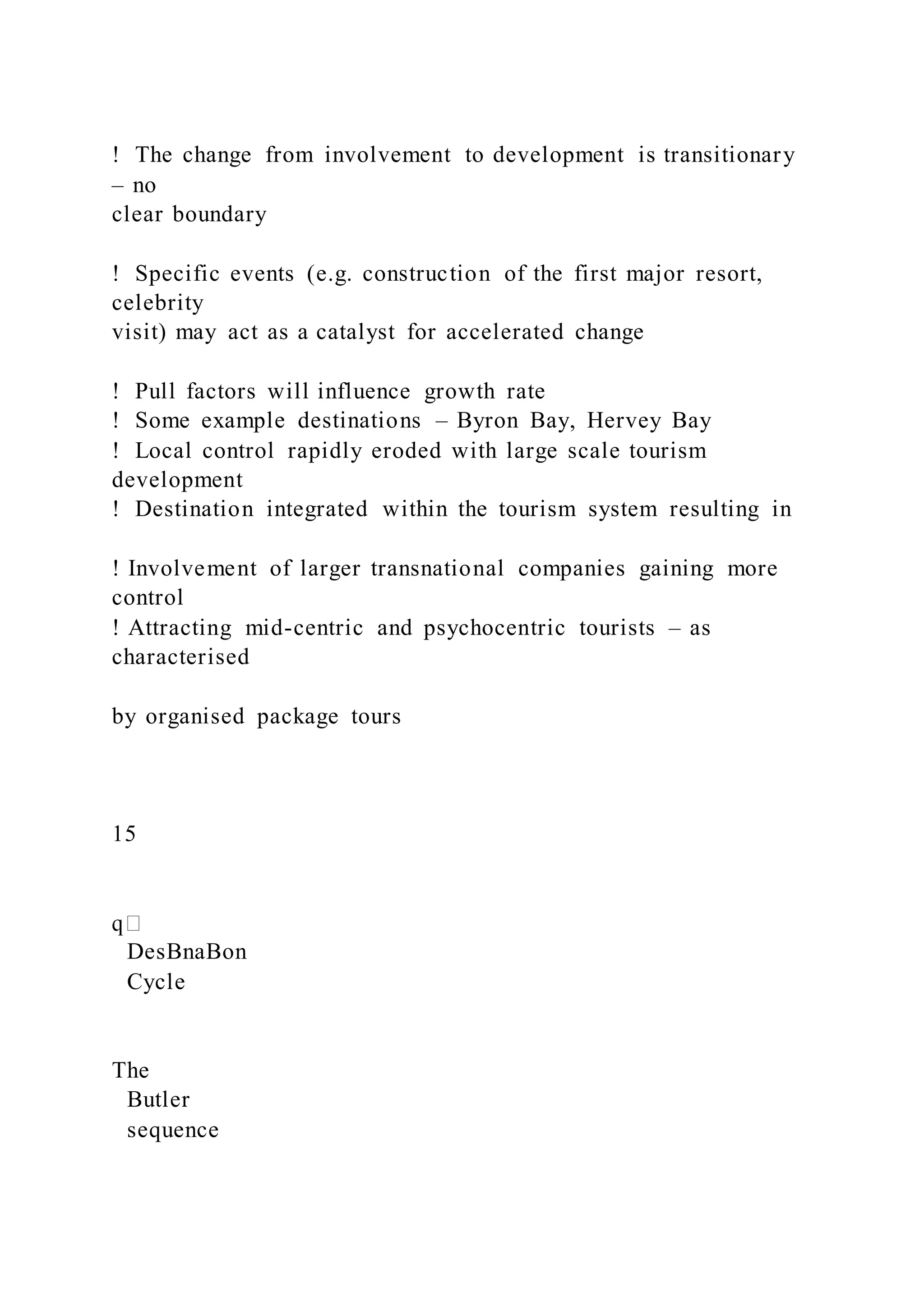 !  The change from involvement to development is transitionary
– no
clear boundary
!  Specific events (e.g. construction of the first major resort,
celebrity
visit) may act as a catalyst for accelerated change
!  Pull factors will influence growth rate
!  Some example destinations – Byron Bay, Hervey Bay
!  Local control rapidly eroded with large scale tourism
development
!  Destination integrated within the tourism system resulting in
! Involvement of larger transnational companies gaining more
control
! Attracting mid-centric and psychocentric tourists – as
characterised
by organised package tours
15
DesBnaBon
Cycle
The
Butler
sequence
 